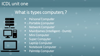 ICDL unit one
What is types computers ?
▪ Personal Computer
▪ Portable Computer
▪ Network Computer
▪ Mainframes (Intelligent - Dumb)
▪ Mini Computer
▪ Super Computer
▪ Laptop Computer
▪ Notebook Computer
▪ Palmtop Computer
 