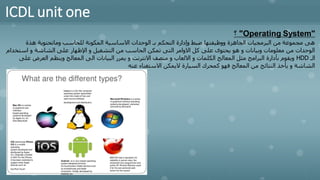 ICDL unit one
"
Operating System
"
‫؟‬
‫هذة‬ ‫وماتحتوية‬ ‫للحاسب‬ ‫المكونة‬ ‫االساسية‬ ‫الوحدات‬ ‫بـ‬ ‫التحكم‬ ‫وإدارة‬ ‫ضبط‬ ‫ووظيفتها‬ ‫الجاهزة‬ ‫البرمجيات‬ ‫من‬ ‫مجموعة‬ ‫هى‬
‫استخ‬ ‫و‬ ‫الشاشة‬ ‫على‬ ‫اإلظهار‬ ‫و‬ ‫التشغيل‬ ‫من‬ ‫الحاسب‬ ‫تمكن‬ ‫التى‬ ‫االوامر‬ ‫كل‬ ‫على‬ ‫يحتوى‬ ‫هو‬ ‫و‬ ‫وبيانات‬ ‫معلومات‬ ‫من‬ ‫الوحدات‬
‫دام‬
‫الـ‬
HDD
‫العرض‬ ‫وينظم‬ ‫المعالج‬ ‫الى‬ ‫البيانات‬ ‫يمرر‬ ‫و‬ ‫االنترنت‬ ‫متصف‬ ‫و‬ ‫االلعاب‬ ‫و‬ ‫الكلمات‬ ‫المعالج‬ ‫مثل‬ ‫البرامج‬ ‫بأدارة‬ ‫ويقوم‬
‫على‬
‫عنه‬ ‫االستغناء‬ ‫اليمكن‬ ‫السيارة‬ ‫كمحرك‬ ‫فهو‬ ‫المعالج‬ ‫من‬ ‫النتائج‬ ‫يأخذ‬ ‫و‬ ‫الشاشة‬
 