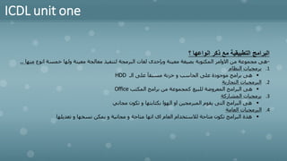ICDL unit one
‫؟‬ ‫انواعها‬ ‫ذكر‬ ‫مع‬ ‫التطبيقية‬ ‫البرامج‬
-
‫انوع‬ ‫خمسة‬ ‫ولها‬ ‫معينة‬ ‫معالجة‬ ‫لتنفيذ‬ ‫البرمجة‬ ‫لغات‬ ‫وبإحدى‬ ‫معينة‬ ‫بصيغة‬ ‫المكتوبة‬ ‫االوامر‬ ‫من‬ ‫مجموعة‬ ‫هى‬
‫منها‬
.
.
.1
‫النظام‬ ‫برمجيات‬
▪
‫الـ‬ ‫على‬ ‫مسبقآ‬ ‫خزنة‬ ‫و‬ ‫الحاسب‬ ‫على‬ ‫موجودة‬ ‫برامج‬ ‫هى‬
HDD
.2
‫التجارية‬ ‫البرمجيات‬
▪
‫المكتب‬ ‫برامج‬ ‫من‬ ‫كمجموعة‬ ‫للبيع‬ ‫المعروضة‬ ‫البرامج‬ ‫هى‬
Office
.3
‫المشاركة‬ ‫برمجيات‬
▪
‫مجاني‬ ‫تكون‬ ‫و‬ ‫بكتابتها‬ ‫الهوا‬ ‫او‬ ‫المبرمجين‬ ‫يقوم‬ ‫التى‬ ‫البرامج‬ ‫هى‬
.4
‫العامة‬ ‫البرمجيات‬
▪
‫تعديلها‬ ‫و‬ ‫نسخها‬ ‫يمكن‬ ‫و‬ ‫مجانية‬ ‫و‬ ‫متاحة‬ ‫انها‬ ‫اى‬ ‫العام‬ ‫لالستخدام‬ ‫متاحة‬ ‫تكون‬ ‫البرامج‬ ‫هذة‬
 