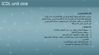 ICDL unit one
‫المستوى‬ ‫عالية‬ ‫لغات‬
:
-
‫تك‬ ‫حيث‬ ‫االنسان‬ ‫لغة‬ ‫من‬ ‫قريبة‬ ‫النها‬ ‫المستوى‬ ‫عالية‬ ‫سميت‬
‫تب‬
‫بحاج‬ ‫ليس‬ ‫االنسان‬ ‫ان‬ ‫اى‬ ‫االنسان‬ ‫من‬ ‫قريبة‬ ‫بلغة‬ ‫تعليماتها‬
‫لتعلم‬ ‫ة‬
‫المبرمجين‬ ‫تساعد‬ ‫وهى‬ ‫مترجم‬ ‫الى‬ ‫تحتاج‬ ‫هى‬ ‫و‬ ‫الحاسب‬ ‫لغة‬
‫المشكلة‬ ‫على‬ ‫التركيز‬ ‫فى‬
>>
‫مميزتها‬
:
-
.1
‫الكتابة‬ ‫و‬ ‫التعلم‬ ‫حيث‬ ‫من‬ ‫معها‬ ‫التعامل‬ ‫سهولة‬
.2
‫االخطاء‬ ‫تصحيح‬ ‫سهولة‬
.3
‫المبرمج‬ ‫على‬ ‫الجهود‬ ‫و‬ ‫الوقت‬ ‫توفير‬
.4
‫المست‬ ‫لغات‬ ‫مع‬ ‫مقارنة‬ ‫الحاسب‬ ‫جهاز‬ ‫على‬ ‫التنفيذ‬ ‫بطيئة‬
‫وى‬
‫المتدنى‬
.5
‫الحاسب‬ ‫نوع‬ ‫على‬ ‫اعتمادها‬ ‫عدم‬
.6
‫مفسرات‬ ‫و‬ ‫مترجمات‬ ‫الى‬ ‫تحتاج‬
 