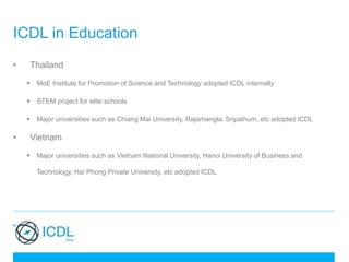 ICDL in Education
• Thailand
 MoE Institute for Promotion of Science and Technology adopted ICDL internally
 STEM project for elite schools
 Major universities such as Chiang Mai University, Rajamangla, Sripathum, etc adopted ICDL
• Vietnam
 Major universities such as Vietnam National University, Hanoi University of Business and
Technology, Hai Phong Private University, etc adopted ICDL
 