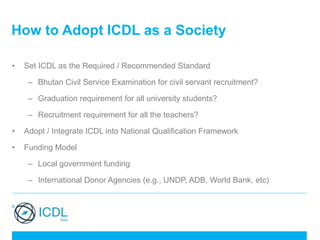 How to Adopt ICDL as a Society
• Set ICDL as the Required / Recommended Standard
– Bhutan Civil Service Examination for civil servant recruitment?
– Graduation requirement for all university students?
– Recruitment requirement for all the teachers?
• Adopt / Integrate ICDL into National Qualification Framework
• Funding Model
– Local government funding
– International Donor Agencies (e.g., UNDP, ADB, World Bank, etc)
 