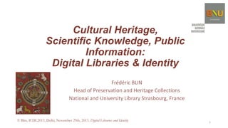 Cultural Heritage,
Scientific Knowledge, Public
Information:
Digital Libraries & Identity
Frédéric BLIN
Head of Preservation and Heritage Collections
National and University Library Strasbourg, France

F. Blin, ICDL2013, Delhi, November 29th, 2013. Digital Libraries and Identity

1

 