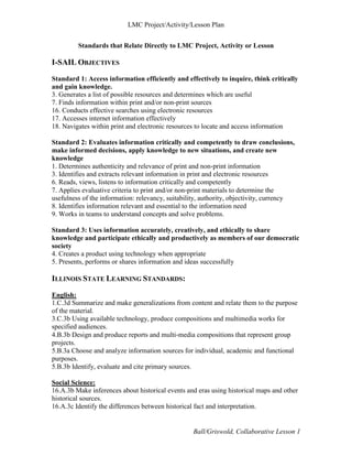 LMC Project/Activity/Lesson Plan


         Standards that Relate Directly to LMC Project, Activity or Lesson

I-SAIL OBJECTIVES
Standard 1: Access information efficiently and effectively to inquire, think critically
and gain knowledge.
3. Generates a list of possible resources and determines which are useful
7. Finds information within print and/or non-print sources
16. Conducts effective searches using electronic resources
17. Accesses internet information effectively
18. Navigates within print and electronic resources to locate and access information

Standard 2: Evaluates information critically and competently to draw conclusions,
make informed decisions, apply knowledge to new situations, and create new
knowledge
1. Determines authenticity and relevance of print and non‐print information
3. Identifies and extracts relevant information in print and electronic resources
6. Reads, views, listens to information critically and competently
7. Applies evaluative criteria to print and/or non‐print materials to determine the
usefulness of the information: relevancy, suitability, authority, objectivity, currency
8. Identifies information relevant and essential to the information need
9. Works in teams to understand concepts and solve problems.

Standard 3: Uses information accurately, creatively, and ethically to share
knowledge and participate ethically and productively as members of our democratic
society
4. Creates a product using technology when appropriate
5. Presents, performs or shares information and ideas successfully

ILLINOIS STATE LEARNING STANDARDS:

English:
1.C.3d Summarize and make generalizations from content and relate them to the purpose
of the material.
3.C.3b Using available technology, produce compositions and multimedia works for
specified audiences.
4.B.3b Design and produce reports and multi‐media compositions that represent group
projects.
5.B.3a Choose and analyze information sources for individual, academic and functional
purposes.
5.B.3b Identify, evaluate and cite primary sources.

Social Science:
16.A.3b Make inferences about historical events and eras using historical maps and other
historical sources.
16.A.3c Identify the differences between historical fact and interpretation.


                                                  Ball/Griswold, Collaborative Lesson 1
 