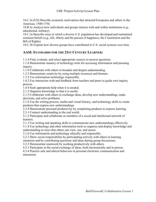 LMC Project/Activity/Lesson Plan


16.C.3a (US) Describe economic motivations that attracted Europeans and others to the
Americas, 1500‐1750.
18.B.3a Analyze how individuals and groups interact with and within institutions (e.g.,
educational, military).
18.C.3a Describe ways in which a diverse U.S. population has developed and maintained
common beliefs (e.g., life, liberty and the pursuit of happiness; the Constitution and the
Bill of Rights).
18.C.3b Explain how diverse groups have contributed to U.S. social systems over time.

AASL STANDARDS FOR THE 21ST CENTURY LEARNER:
1.1.4 Find, evaluate, and select appropriate sources to answer questions.
1.1.8 Demonstrate mastery of technology tools for accessing information and pursuing
inquiry.
1.1.9 Collaborate with others to broaden and deepen understanding.
1.2.3 Demonstrate creativity by using multiple resources and formats.
1.3.5 Use information technology responsibly.
1.4.2 Use interaction with and feedback from teachers and peers to guide own inquiry
process.
1.4.4 Seek appropriate help when it is needed.
2.1.2 Organize knowledge so that it is useful.
2.1.5 Collaborate with others to exchange ideas, develop new understandings, make
decisions, and solve problems.
2.1.6 Use the writing process, media and visual literacy, and technology skills to create
products that express new understandings.
2.2.4 Demonstrate personal productivity by completing products to express learning.
2.3.1 Connect understanding to the real world.
3.1.2 Participate and collaborate as members of a social and intellectual network of
learners.
3.1.3 Use writing and speaking skills to communicate new understandings effectively.
3.1.4 Use technology and other information tools to organize and display knowledge and
understanding in ways that others can view, use, and assess.
3.1.6 Use information and technology ethically and responsibly.
3.2.2 Show social responsibility by participating actively with others in learning
situations and by contributing questions and ideas during group discussions.
3.2.3 Demonstrate teamwork by working productively with others.
4.3.1 Participate in the social exchange of ideas, both electronically and in person.
4.3.4 Practice safe and ethical behaviors in personal electronic communication and
interaction




                                                   Ball/Griswold, Collaborative Lesson 1
 
