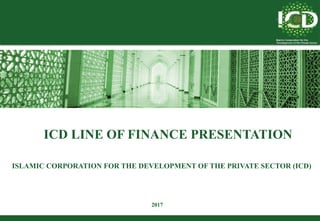 ICD LINE OF FINANCE PRESENTATION
ISLAMIC CORPORATION FOR THE DEVELOPMENT OF THE PRIVATE SECTOR (ICD)
2017
 