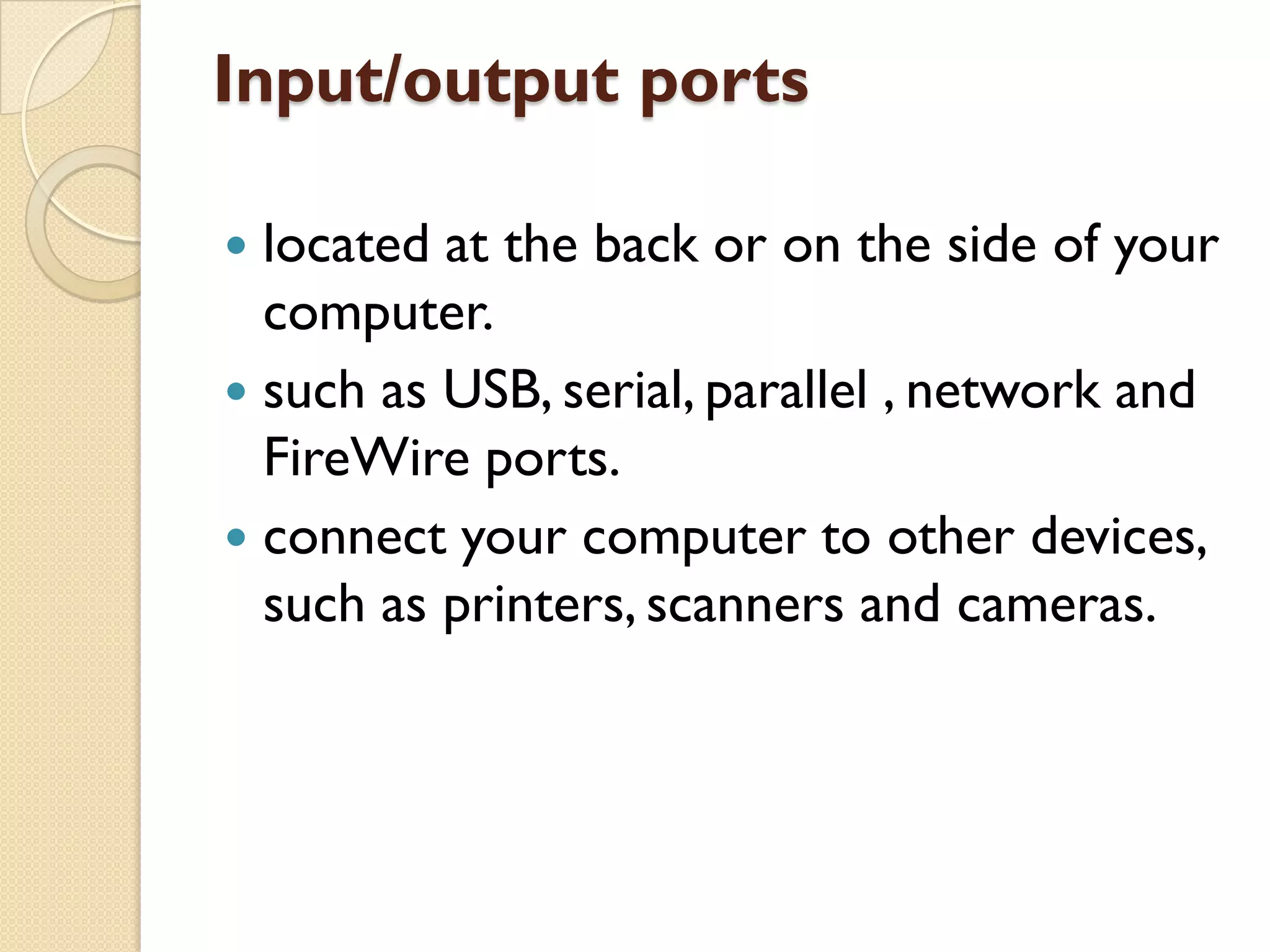 Input/output ports
located at the back or on the side of your
computer.
 such as USB, serial, parallel , network and
FireWire ports.
 connect your computer to other devices,
such as printers, scanners and cameras.


 