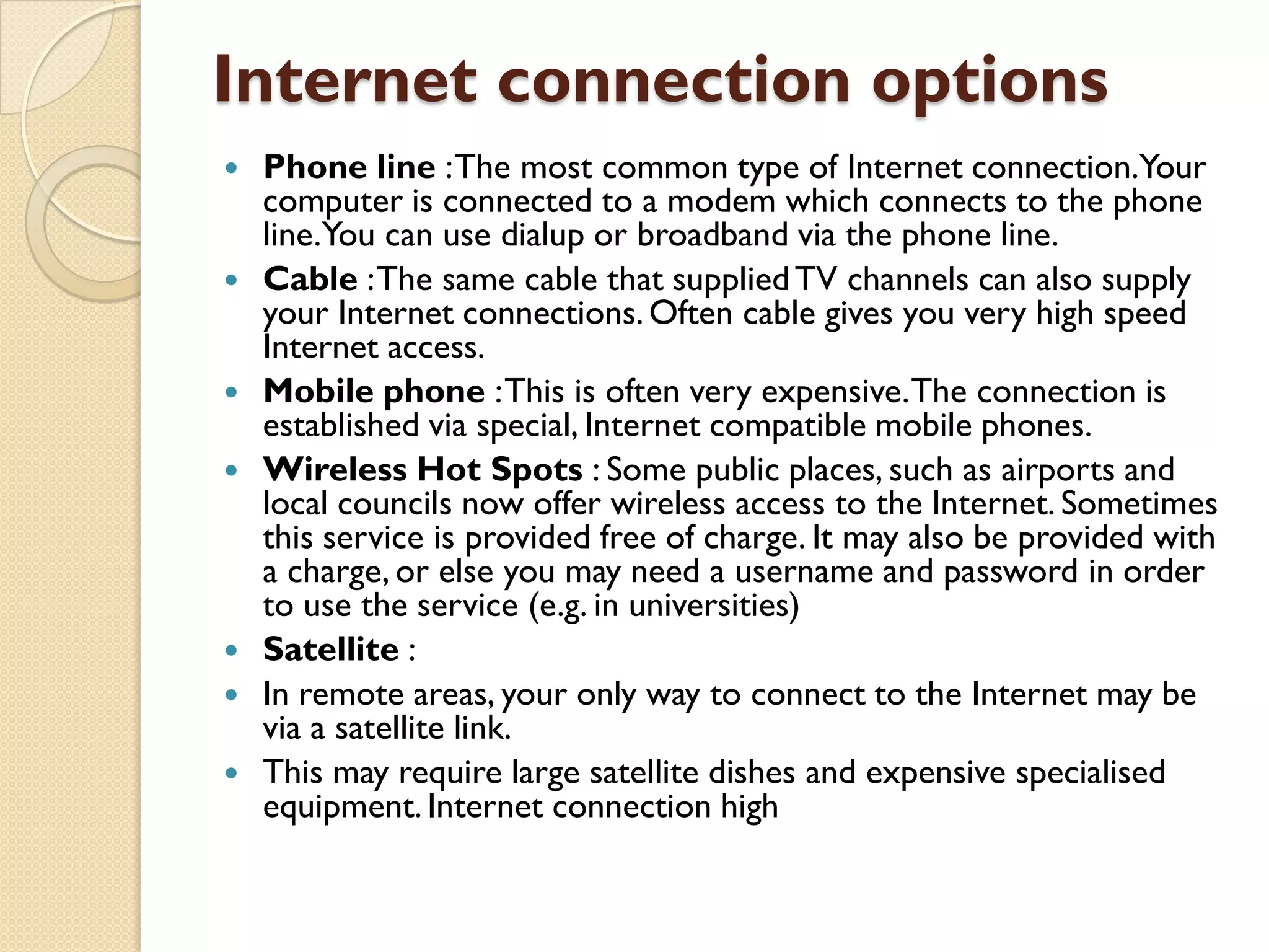 Internet connection options











Phone line : The most common type of Internet connection.Your
computer is connected to a modem which connects to the phone
line.You can use dialup or broadband via the phone line.
Cable : The same cable that supplied TV channels can also supply
your Internet connections. Often cable gives you very high speed
Internet access.
Mobile phone : This is often very expensive. The connection is
established via special, Internet compatible mobile phones.
Wireless Hot Spots : Some public places, such as airports and
local councils now offer wireless access to the Internet. Sometimes
this service is provided free of charge. It may also be provided with
a charge, or else you may need a username and password in order
to use the service (e.g. in universities)
Satellite :
In remote areas, your only way to connect to the Internet may be
via a satellite link.
This may require large satellite dishes and expensive specialised
equipment. Internet connection high

 