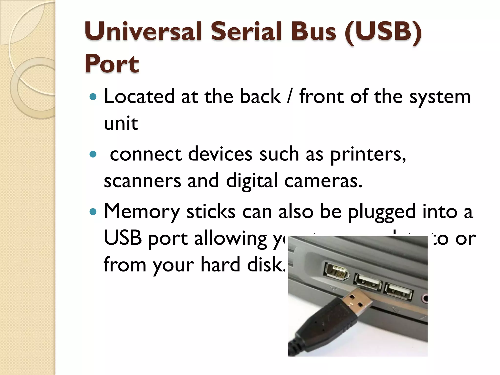 Universal Serial Bus (USB)
Port
Located at the back / front of the system
unit
 connect devices such as printers,
scanners and digital cameras.
 Memory sticks can also be plugged into a
USB port allowing you to copy data to or
from your hard disk.


 