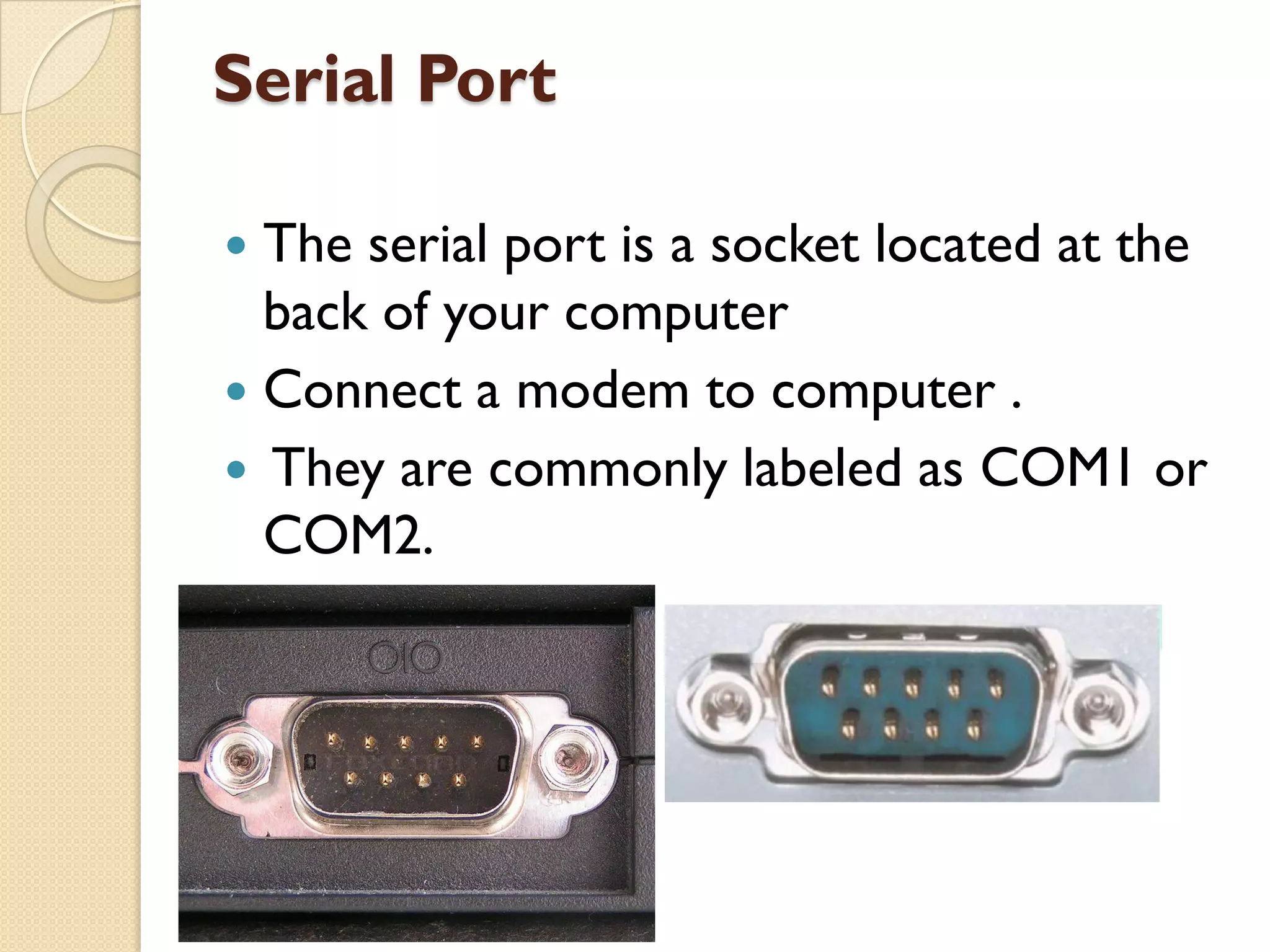 Serial Port
The serial port is a socket located at the
back of your computer
 Connect a modem to computer .
 They are commonly labeled as COM1 or
COM2.


 