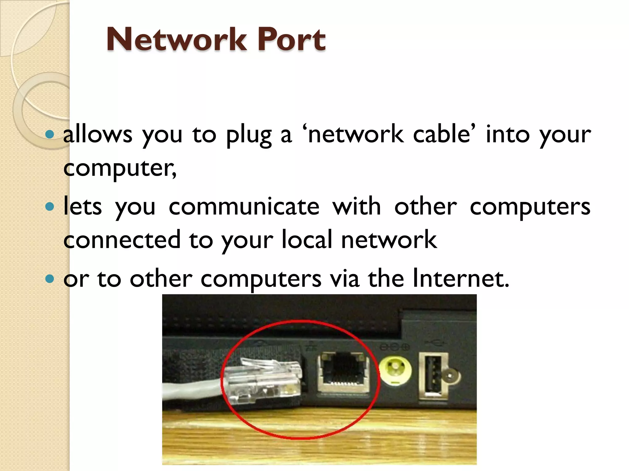Network Port
allows you to plug a „network cable‟ into your
computer,
 lets you communicate with other computers
connected to your local network
 or to other computers via the Internet.


 