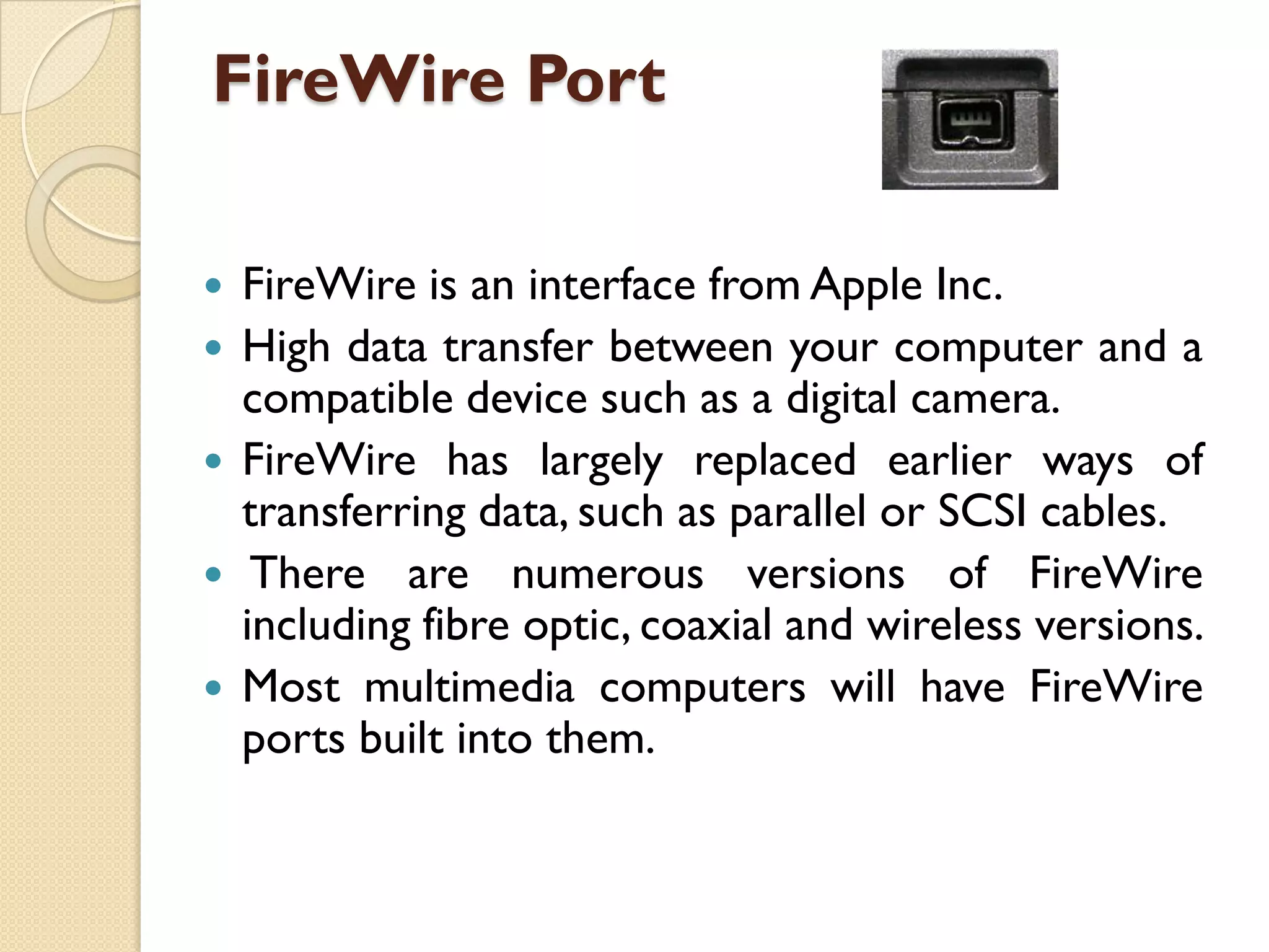 FireWire Port






FireWire is an interface from Apple Inc.
High data transfer between your computer and a
compatible device such as a digital camera.
FireWire has largely replaced earlier ways of
transferring data, such as parallel or SCSI cables.
There are numerous versions of FireWire
including fibre optic, coaxial and wireless versions.
Most multimedia computers will have FireWire
ports built into them.

 