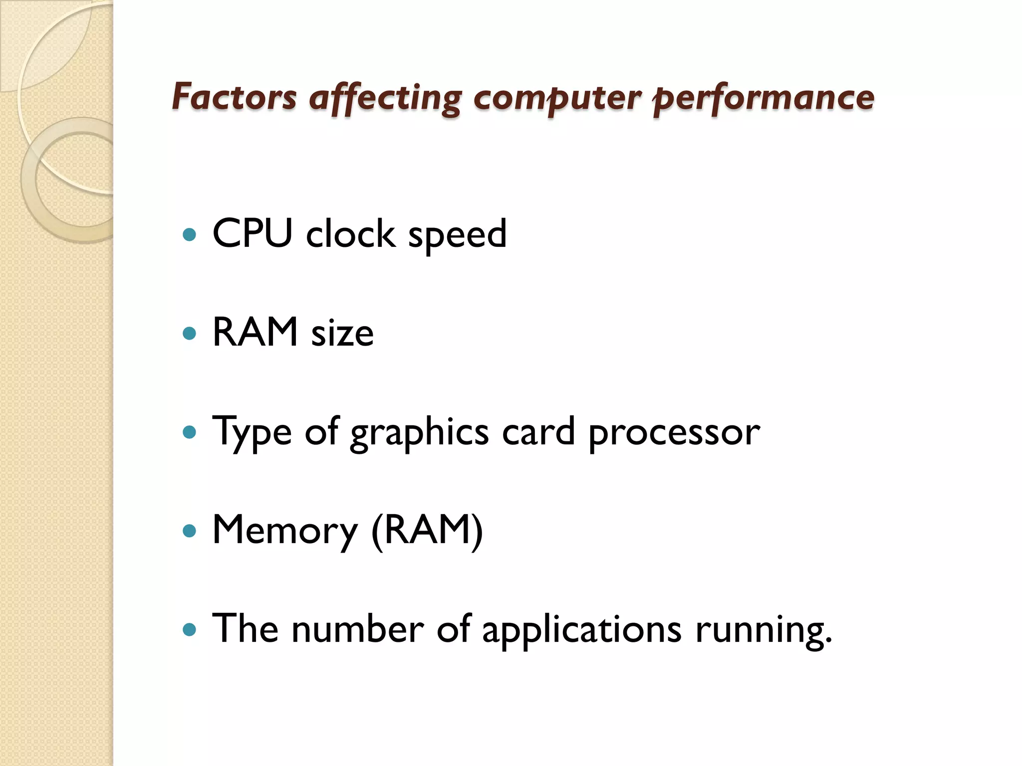 Factors affecting computer performance



CPU clock speed



RAM size



Type of graphics card processor



Memory (RAM)



The number of applications running.

 