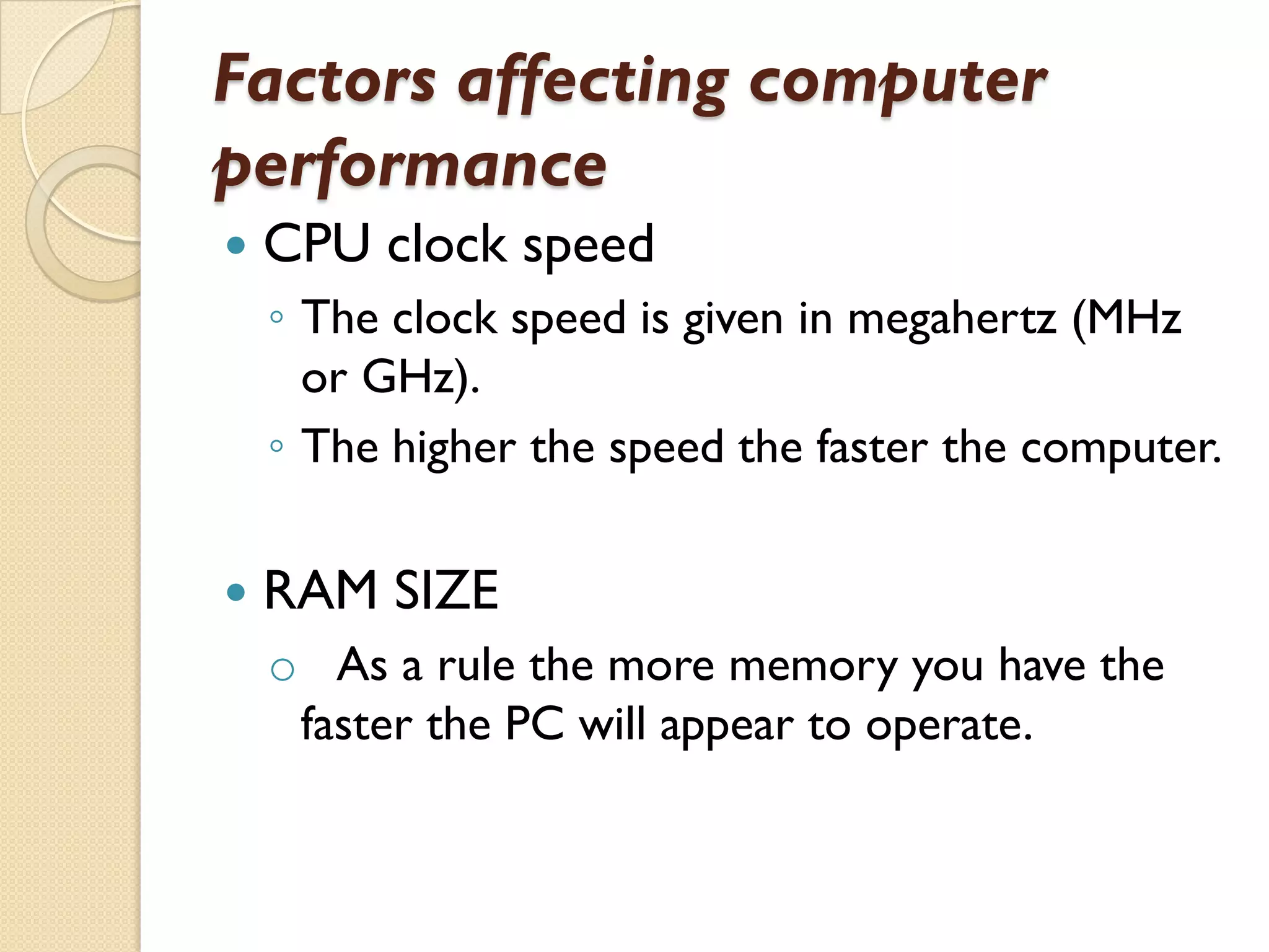 Factors affecting computer
performance


CPU clock speed
◦ The clock speed is given in megahertz (MHz
or GHz).
◦ The higher the speed the faster the computer.



RAM SIZE
o As a rule the more memory you have the
faster the PC will appear to operate.

 