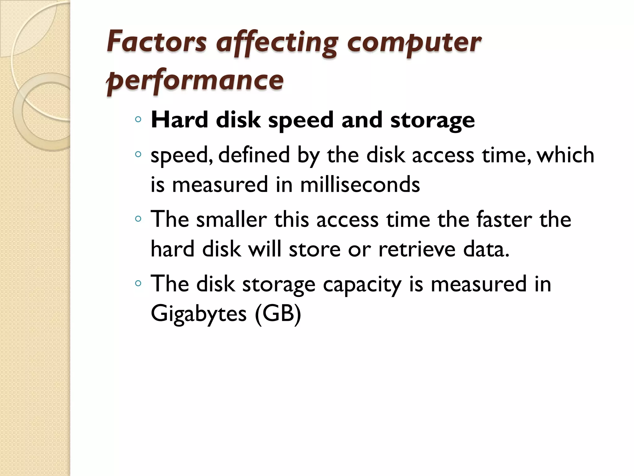 Factors affecting computer
performance
◦ Hard disk speed and storage
◦ speed, defined by the disk access time, which
is measured in milliseconds
◦ The smaller this access time the faster the
hard disk will store or retrieve data.
◦ The disk storage capacity is measured in
Gigabytes (GB)

 