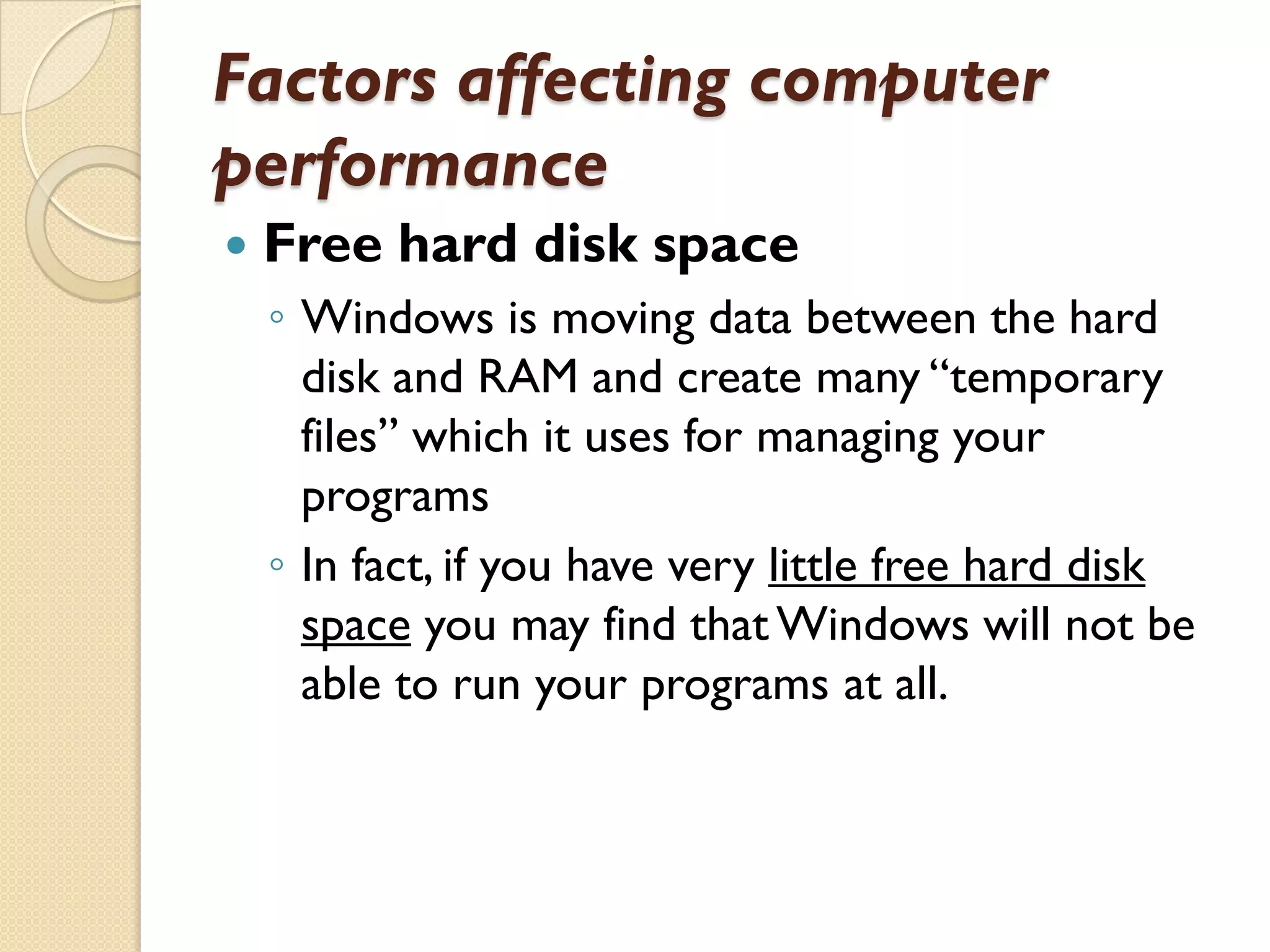 Factors affecting computer
performance


Free hard disk space
◦ Windows is moving data between the hard
disk and RAM and create many “temporary
files” which it uses for managing your
programs
◦ In fact, if you have very little free hard disk
space you may find that Windows will not be
able to run your programs at all.

 