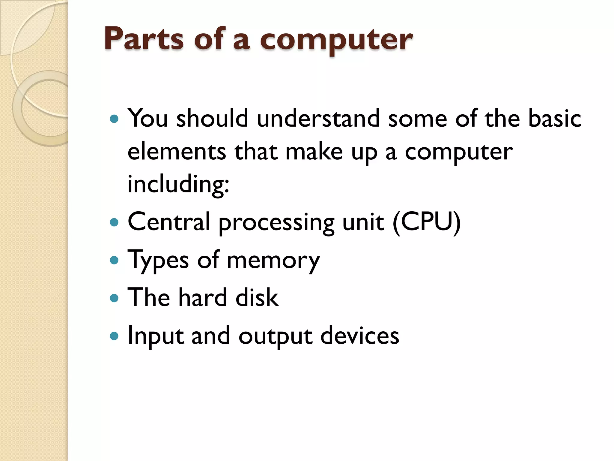 Parts of a computer
You should understand some of the basic
elements that make up a computer
including:
 Central processing unit (CPU)
 Types of memory
 The hard disk
 Input and output devices


 