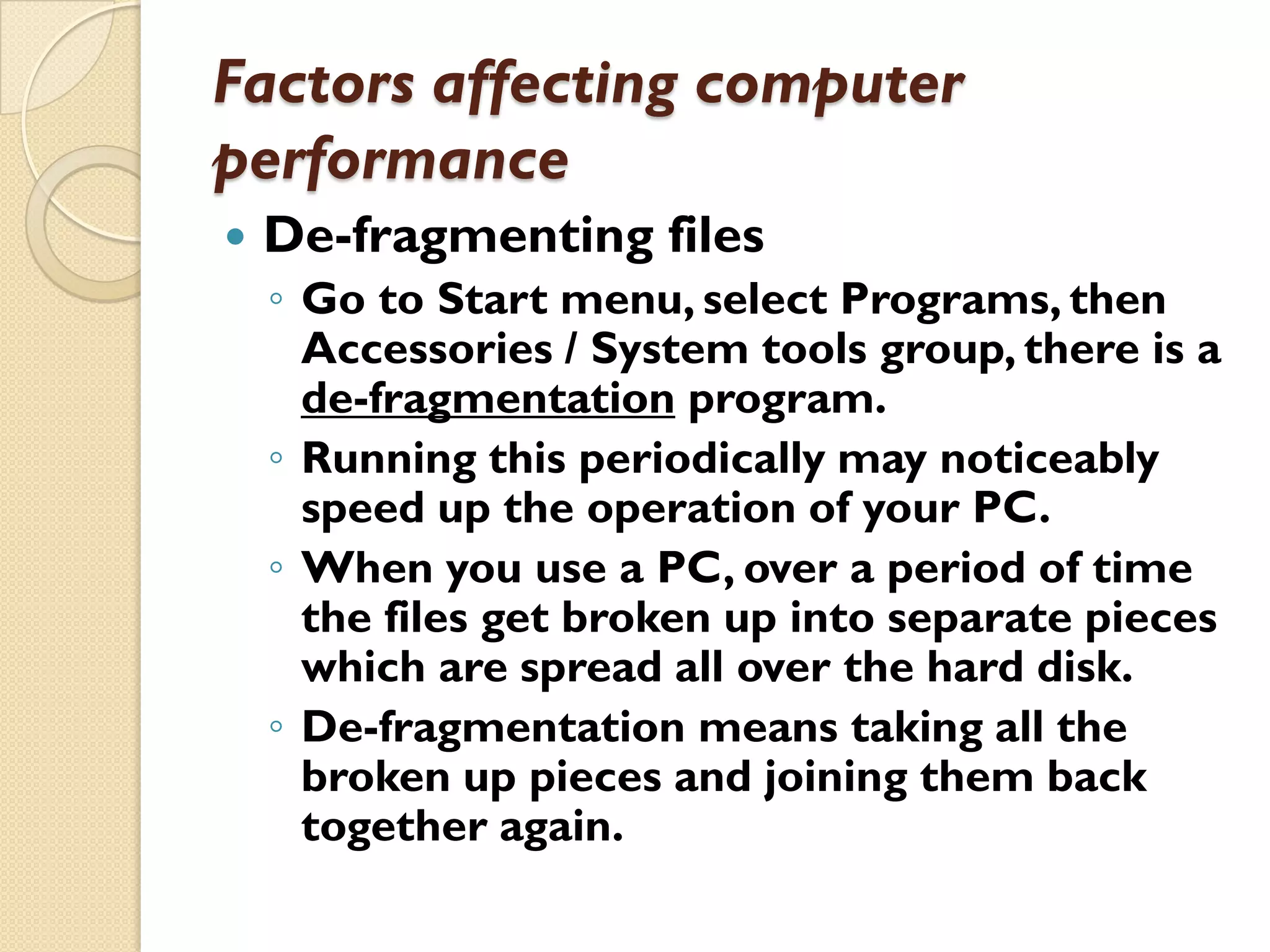 Factors affecting computer
performance


De-fragmenting files
◦ Go to Start menu, select Programs, then
Accessories / System tools group, there is a
de-fragmentation program.
◦ Running this periodically may noticeably
speed up the operation of your PC.
◦ When you use a PC, over a period of time
the files get broken up into separate pieces
which are spread all over the hard disk.
◦ De-fragmentation means taking all the
broken up pieces and joining them back
together again.

 