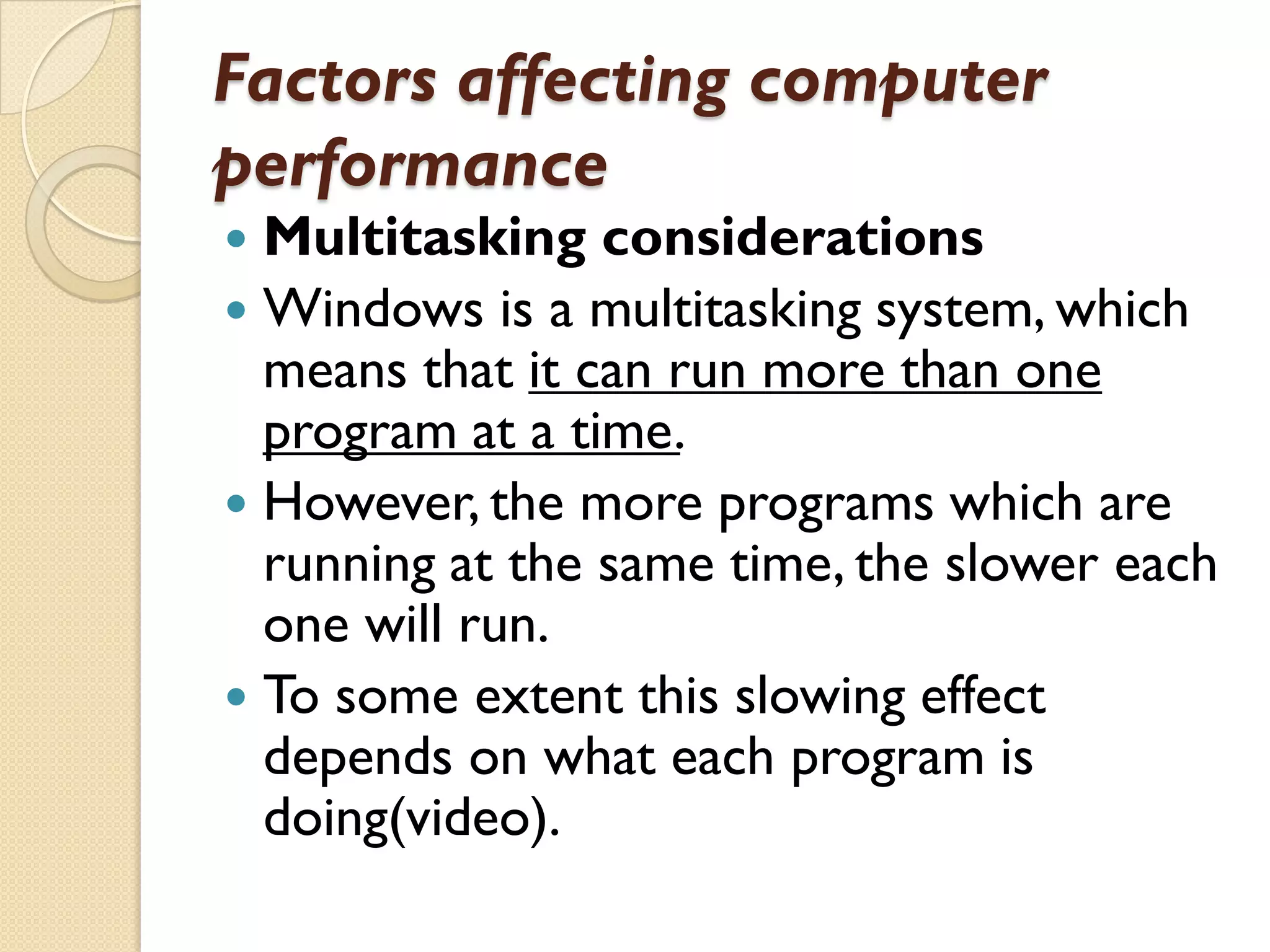 Factors affecting computer
performance
Multitasking considerations
 Windows is a multitasking system, which
means that it can run more than one
program at a time.
 However, the more programs which are
running at the same time, the slower each
one will run.
 To some extent this slowing effect
depends on what each program is
doing(video).


 