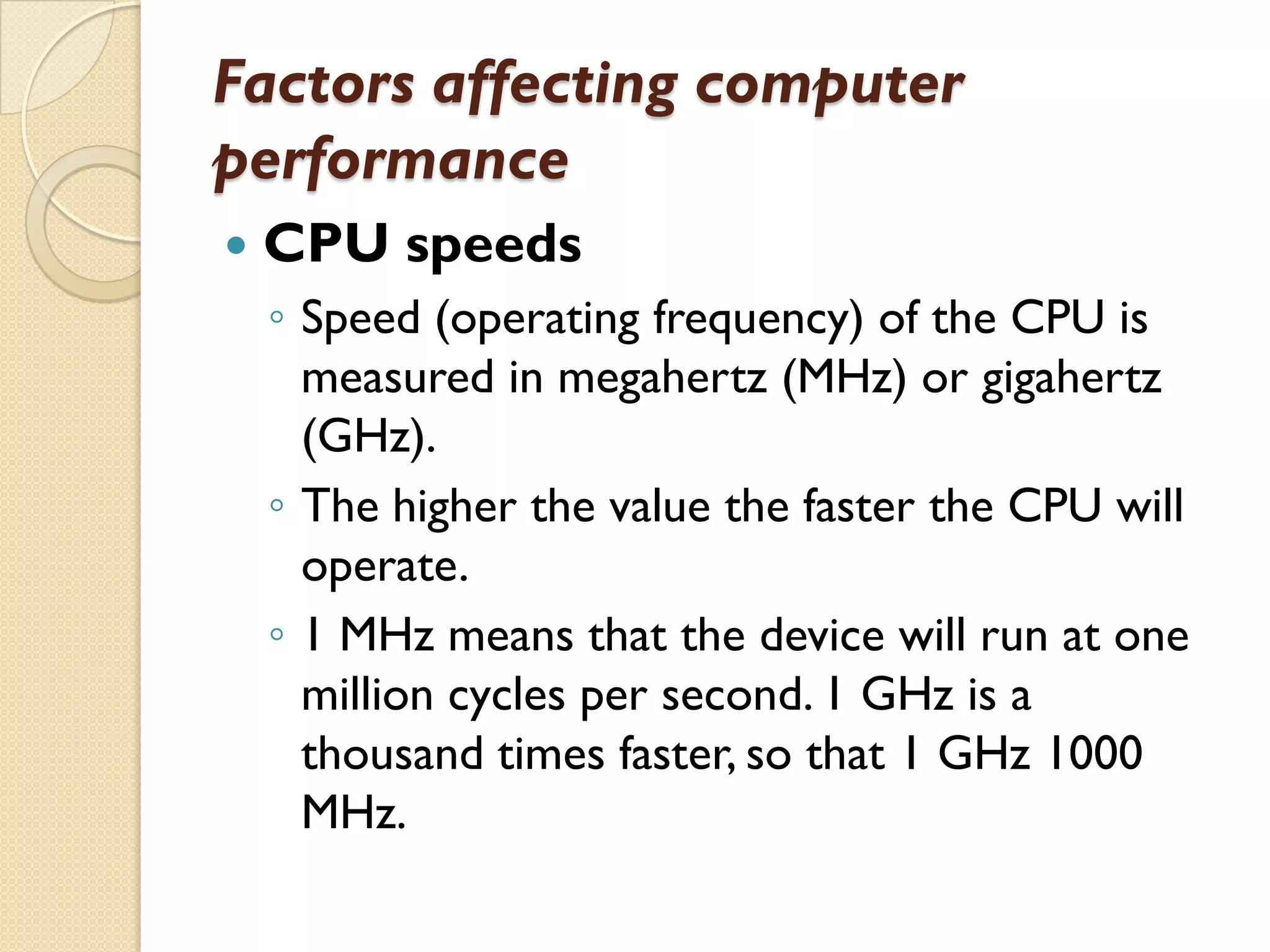 Factors affecting computer
performance


CPU speeds
◦ Speed (operating frequency) of the CPU is
measured in megahertz (MHz) or gigahertz
(GHz).
◦ The higher the value the faster the CPU will
operate.
◦ 1 MHz means that the device will run at one
million cycles per second. 1 GHz is a
thousand times faster, so that 1 GHz 1000
MHz.

 