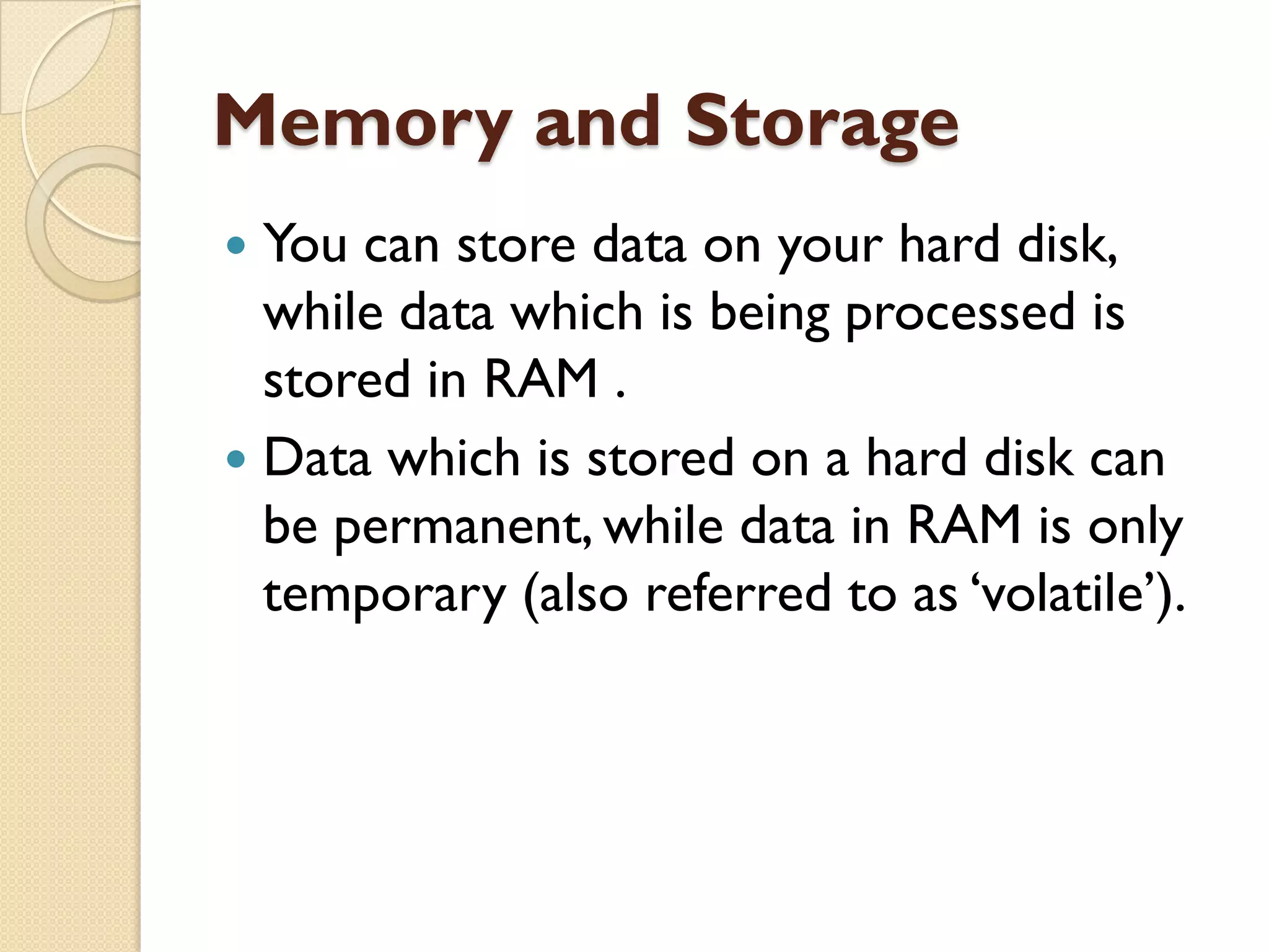 Memory and Storage
You can store data on your hard disk,
while data which is being processed is
stored in RAM .
 Data which is stored on a hard disk can
be permanent, while data in RAM is only
temporary (also referred to as „volatile‟).


 