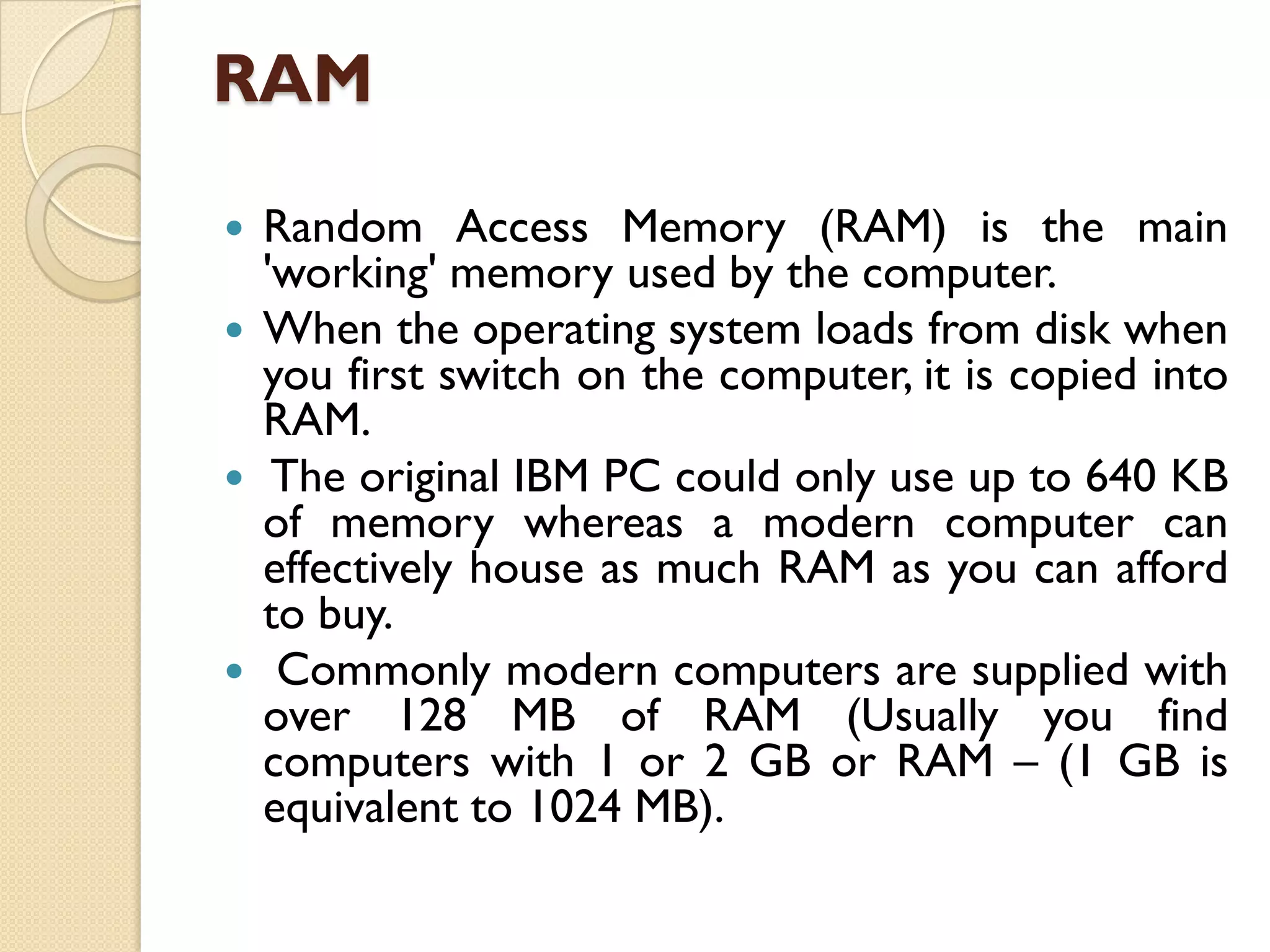 RAM
Random Access Memory (RAM) is the main
'working' memory used by the computer.
 When the operating system loads from disk when
you first switch on the computer, it is copied into
RAM.
 The original IBM PC could only use up to 640 KB
of memory whereas a modern computer can
effectively house as much RAM as you can afford
to buy.
 Commonly modern computers are supplied with
over 128 MB of RAM (Usually you find
computers with 1 or 2 GB or RAM – (1 GB is
equivalent to 1024 MB).


 