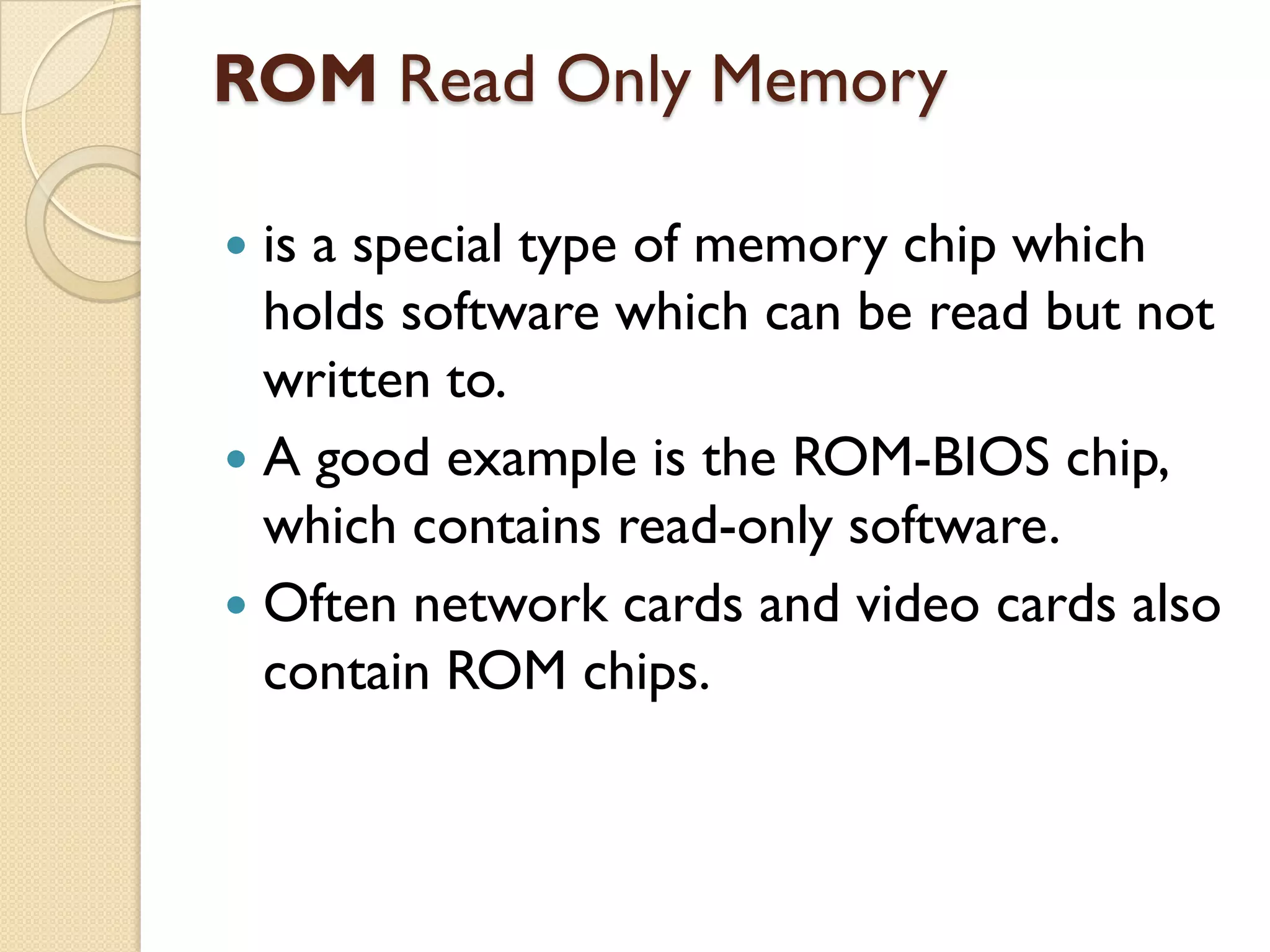 ROM Read Only Memory
is a special type of memory chip which
holds software which can be read but not
written to.
 A good example is the ROM-BIOS chip,
which contains read-only software.
 Often network cards and video cards also
contain ROM chips.


 