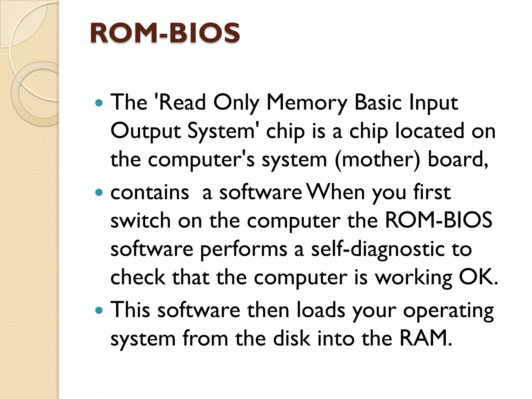 ROM-BIOS
The 'Read Only Memory Basic Input
Output System' chip is a chip located on
the computer's system (mother) board,
 contains a software When you first
switch on the computer the ROM-BIOS
software performs a self-diagnostic to
check that the computer is working OK.
 This software then loads your operating
system from the disk into the RAM.


 