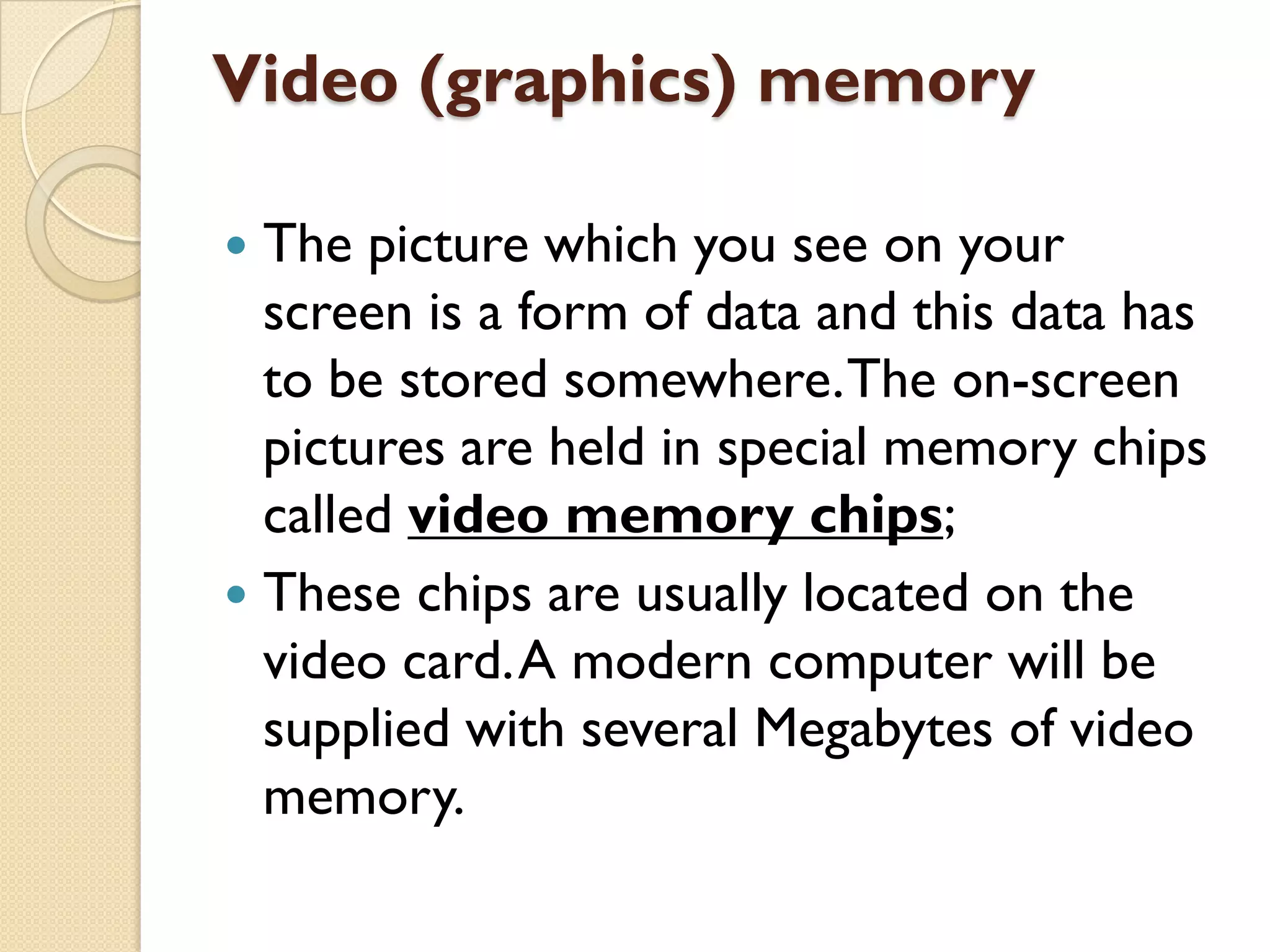 Video (graphics) memory
The picture which you see on your
screen is a form of data and this data has
to be stored somewhere. The on-screen
pictures are held in special memory chips
called video memory chips;
 These chips are usually located on the
video card. A modern computer will be
supplied with several Megabytes of video
memory.


 