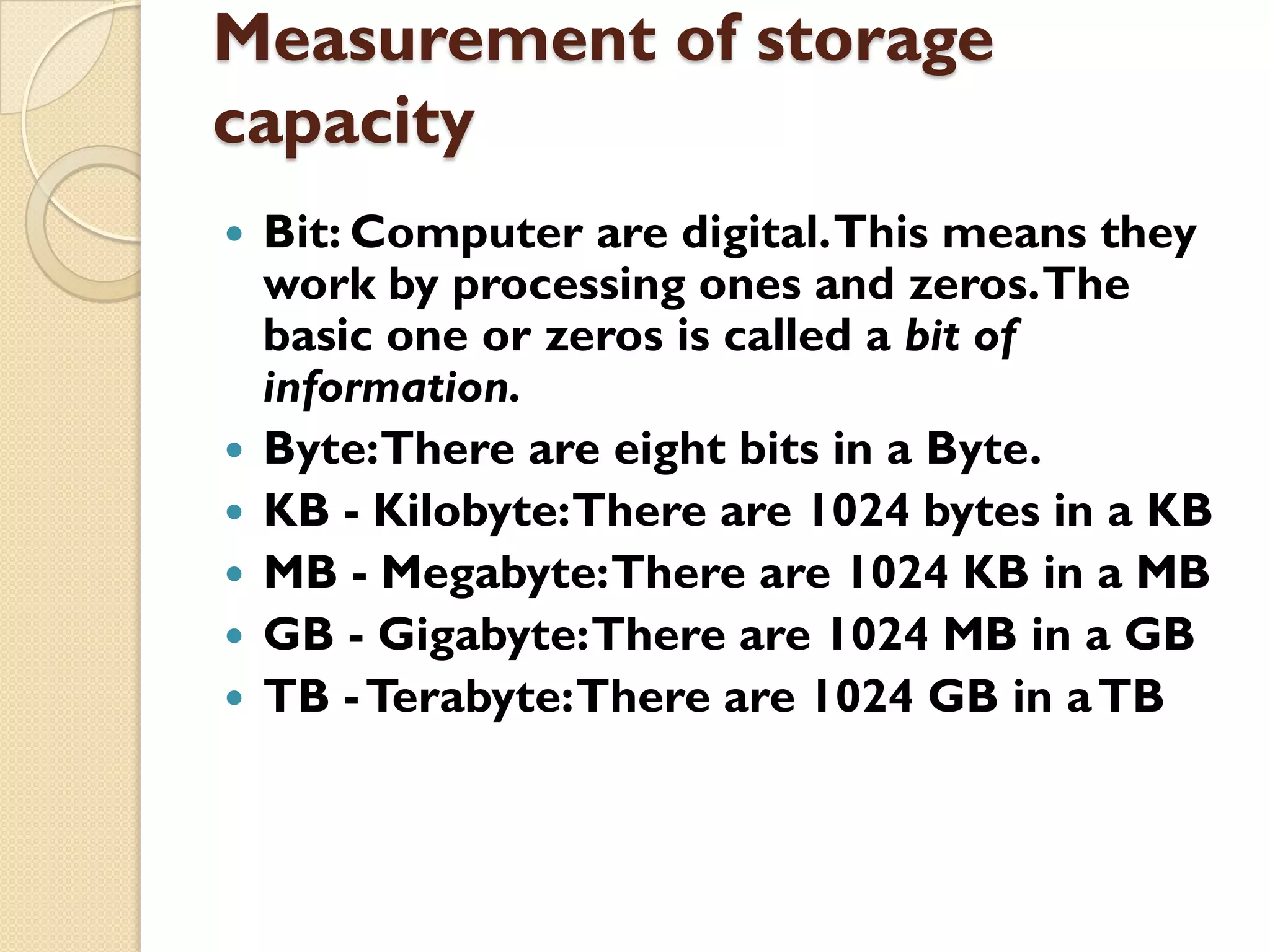 Measurement of storage
capacity








Bit: Computer are digital. This means they
work by processing ones and zeros. The
basic one or zeros is called a bit of
information.
Byte:There are eight bits in a Byte.
KB - Kilobyte:There are 1024 bytes in a KB
MB - Megabyte: There are 1024 KB in a MB
GB - Gigabyte: There are 1024 MB in a GB
TB - Terabyte: There are 1024 GB in a TB

 