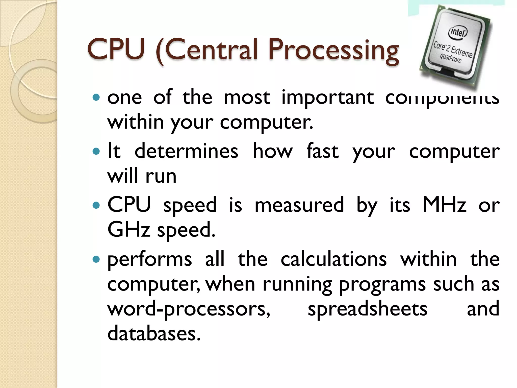 CPU (Central Processing Unit)
one of the most important components
within your computer.
 It determines how fast your computer
will run
 CPU speed is measured by its MHz or
GHz speed.
 performs all the calculations within the
computer, when running programs such as
word-processors,
spreadsheets
and
databases.


 