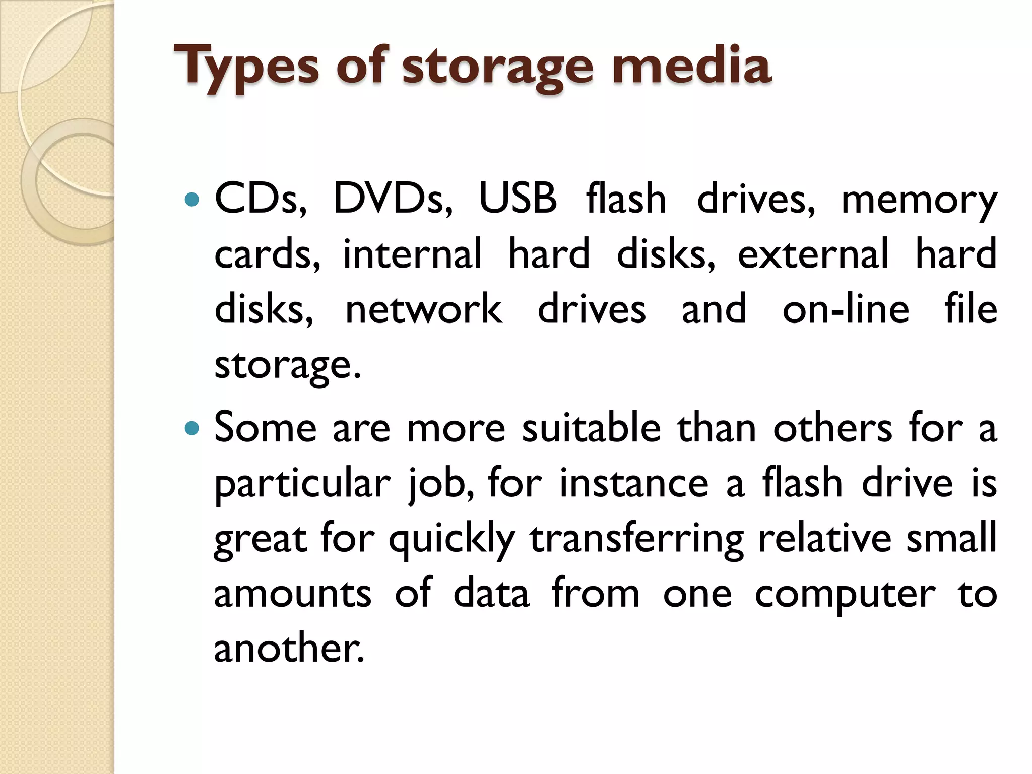 Types of storage media
CDs, DVDs, USB flash drives, memory
cards, internal hard disks, external hard
disks, network drives and on-line file
storage.
 Some are more suitable than others for a
particular job, for instance a flash drive is
great for quickly transferring relative small
amounts of data from one computer to
another.


 