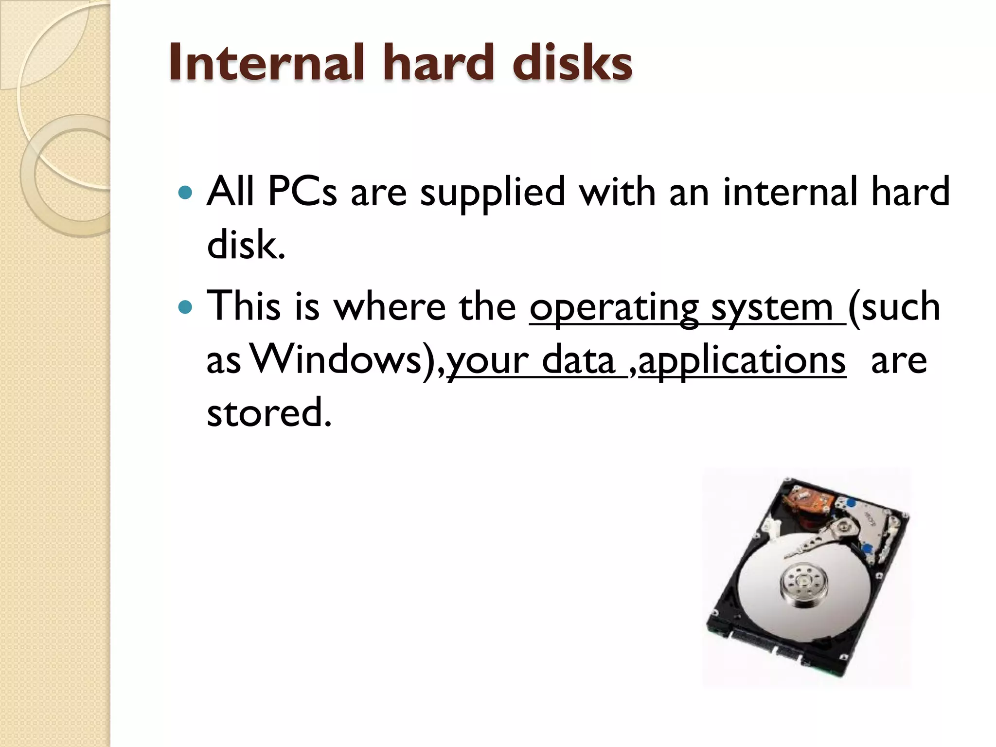 Internal hard disks
All PCs are supplied with an internal hard
disk.
 This is where the operating system (such
as Windows),your data ,applications are
stored.


 