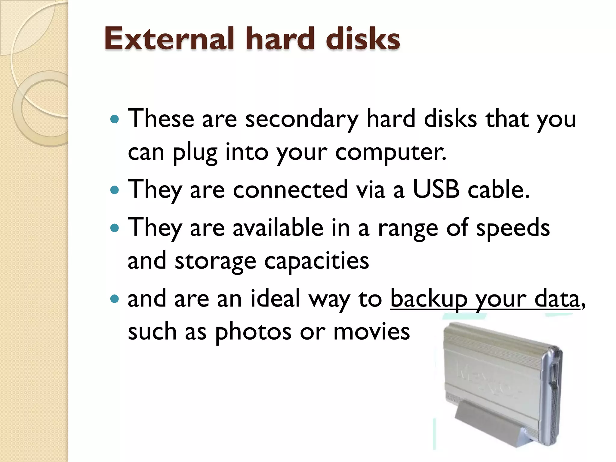 External hard disks
These are secondary hard disks that you
can plug into your computer.
 They are connected via a USB cable.
 They are available in a range of speeds
and storage capacities
 and are an ideal way to backup your data,
such as photos or movies


 