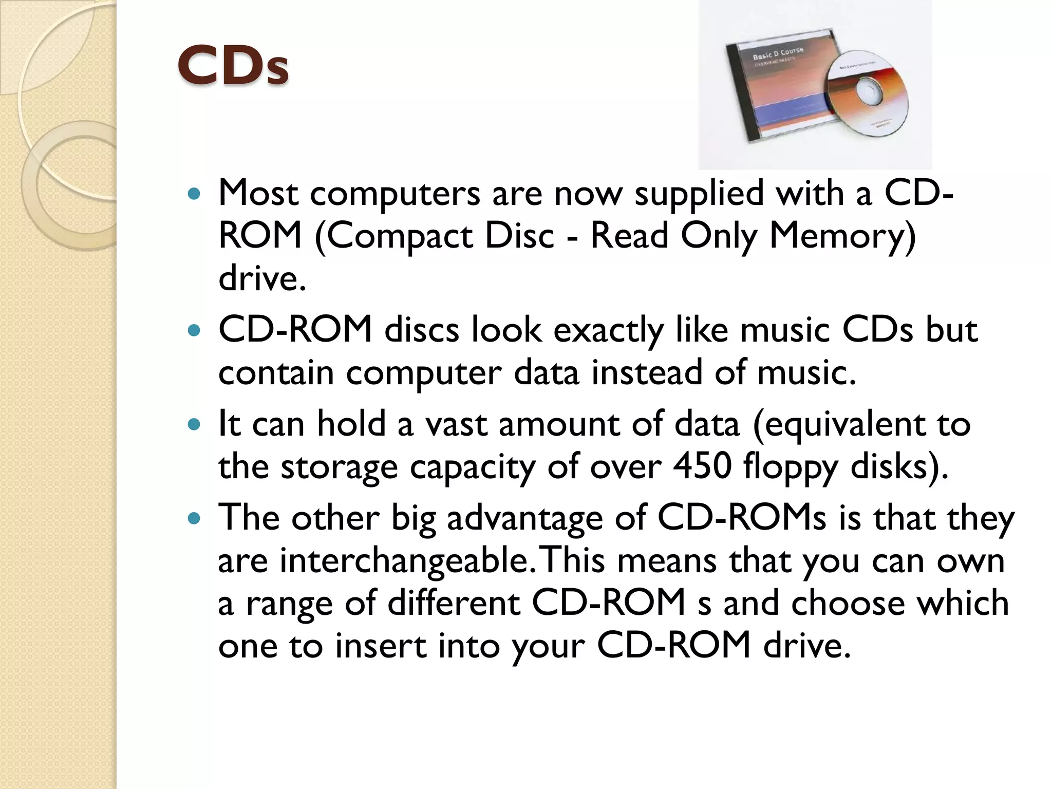 CDs
Most computers are now supplied with a CDROM (Compact Disc - Read Only Memory)
drive.
 CD-ROM discs look exactly like music CDs but
contain computer data instead of music.
 It can hold a vast amount of data (equivalent to
the storage capacity of over 450 floppy disks).
 The other big advantage of CD-ROMs is that they
are interchangeable. This means that you can own
a range of different CD-ROM s and choose which
one to insert into your CD-ROM drive.


 