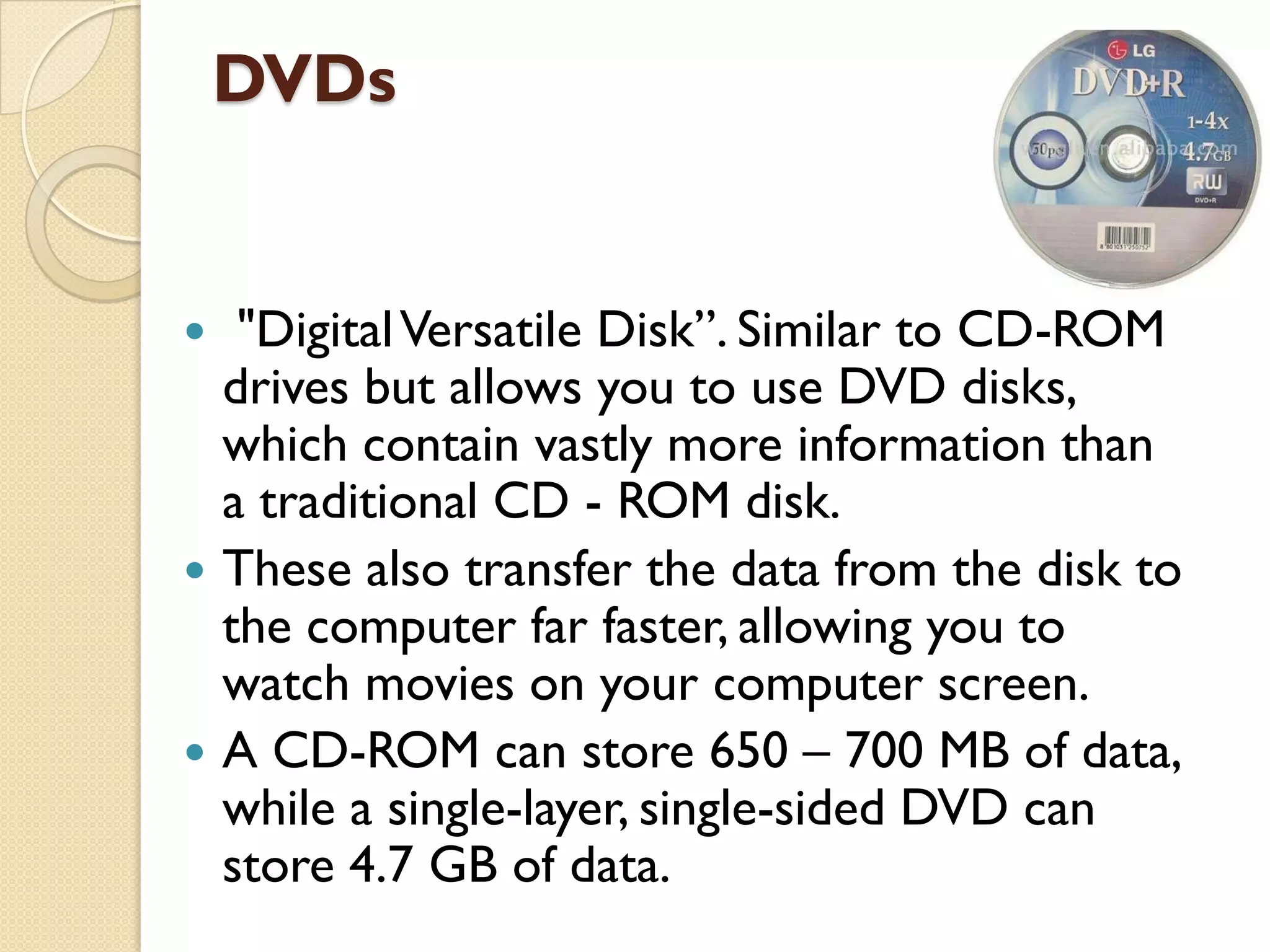 DVDs







"Digital Versatile Disk”. Similar to CD-ROM
drives but allows you to use DVD disks,
which contain vastly more information than
a traditional CD - ROM disk.
These also transfer the data from the disk to
the computer far faster, allowing you to
watch movies on your computer screen.
A CD-ROM can store 650 – 700 MB of data,
while a single-layer, single-sided DVD can
store 4.7 GB of data.

 