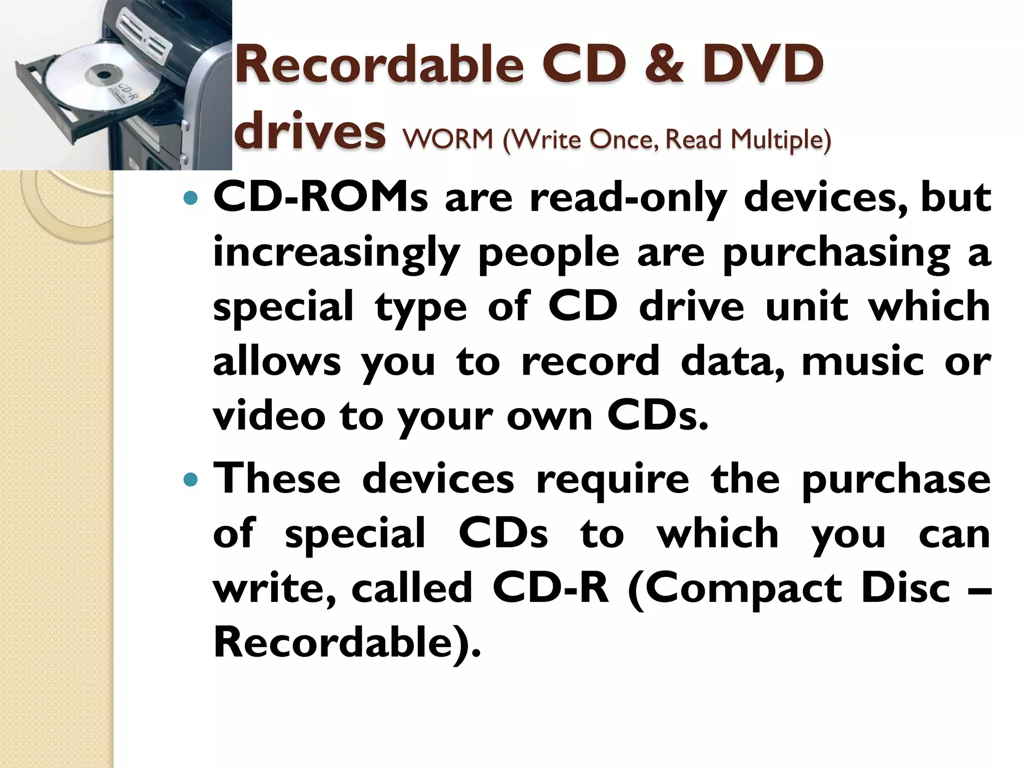 Recordable CD & DVD
drives WORM (Write Once, Read Multiple)
CD-ROMs are read-only devices, but
increasingly people are purchasing a
special type of CD drive unit which
allows you to record data, music or
video to your own CDs.
 These devices require the purchase
of special CDs to which you can
write, called CD-R (Compact Disc –
Recordable).


 