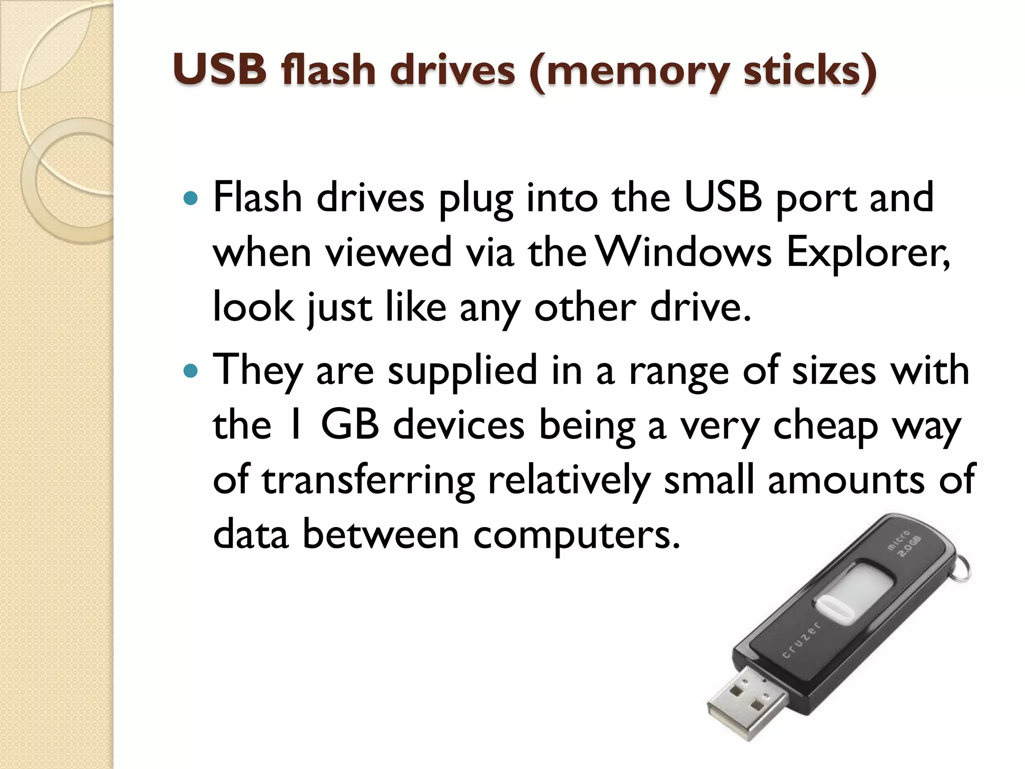 USB flash drives (memory sticks)
Flash drives plug into the USB port and
when viewed via the Windows Explorer,
look just like any other drive.
 They are supplied in a range of sizes with
the 1 GB devices being a very cheap way
of transferring relatively small amounts of
data between computers.


 