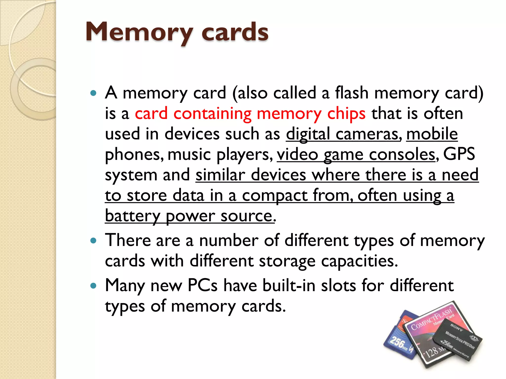 Memory cards
A memory card (also called a flash memory card)
is a card containing memory chips that is often
used in devices such as digital cameras, mobile
phones, music players, video game consoles, GPS
system and similar devices where there is a need
to store data in a compact from, often using a
battery power source.
 There are a number of different types of memory
cards with different storage capacities.
 Many new PCs have built-in slots for different
types of memory cards.


 