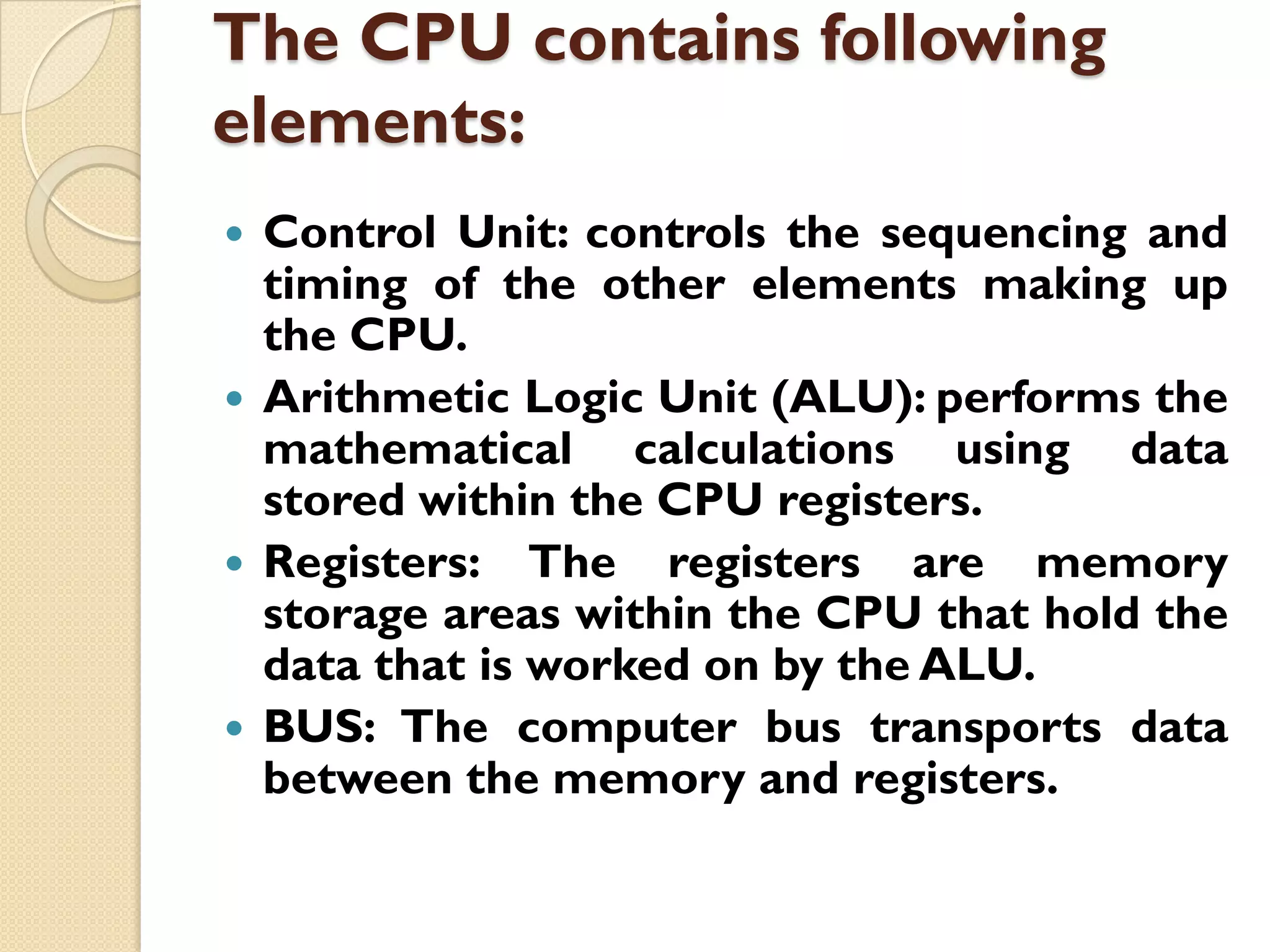 The CPU contains following
elements:
Control Unit: controls the sequencing and
timing of the other elements making up
the CPU.
 Arithmetic Logic Unit (ALU): performs the
mathematical calculations using data
stored within the CPU registers.
 Registers: The registers are memory
storage areas within the CPU that hold the
data that is worked on by the ALU.
 BUS: The computer bus transports data
between the memory and registers.


 