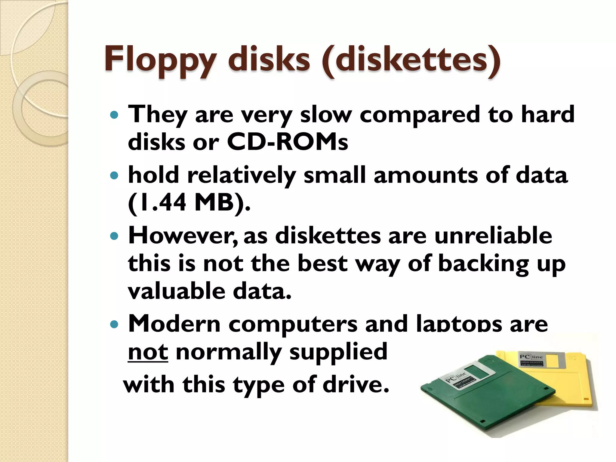 Floppy disks (diskettes)
They are very slow compared to hard
disks or CD-ROMs
 hold relatively small amounts of data
(1.44 MB).
 However, as diskettes are unreliable
this is not the best way of backing up
valuable data.
 Modern computers and laptops are
not normally supplied
with this type of drive.


 