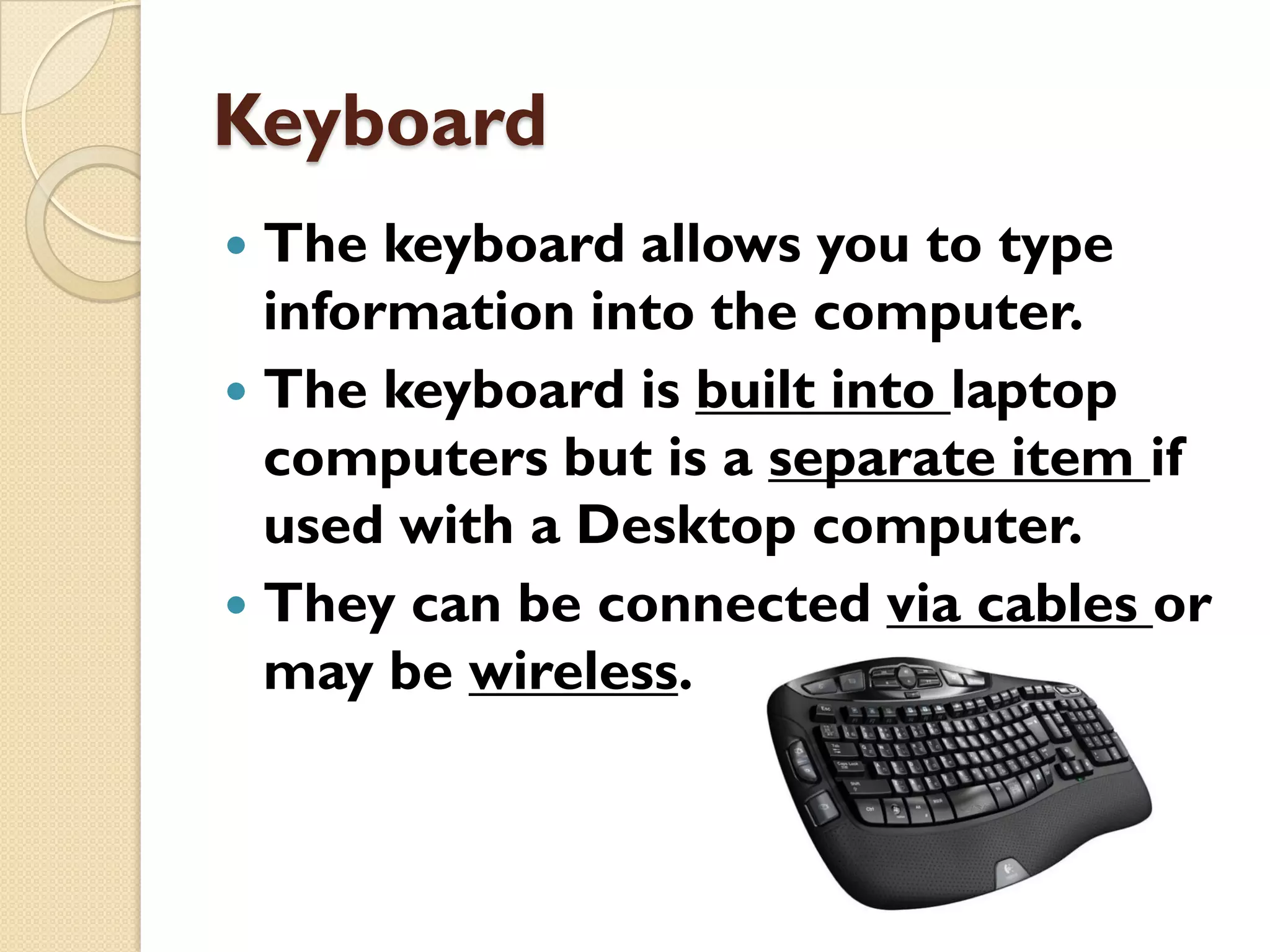 Keyboard
The keyboard allows you to type
information into the computer.
 The keyboard is built into laptop
computers but is a separate item if
used with a Desktop computer.
 They can be connected via cables or
may be wireless.


 