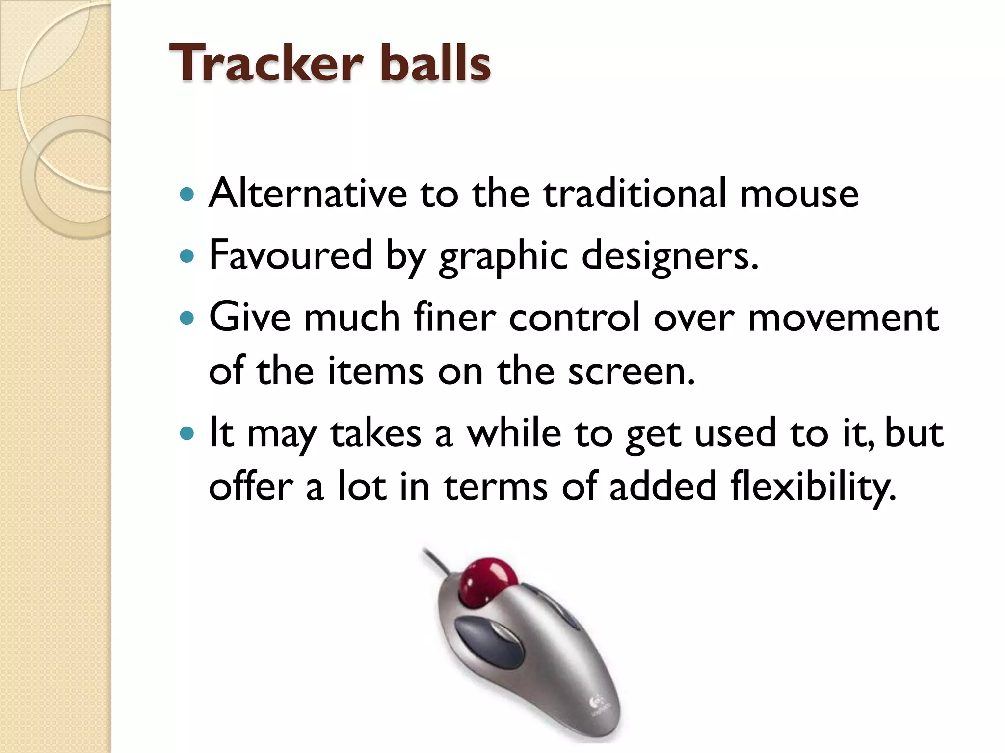 Tracker balls
Alternative to the traditional mouse
 Favoured by graphic designers.
 Give much finer control over movement
of the items on the screen.
 It may takes a while to get used to it, but
offer a lot in terms of added flexibility.


 