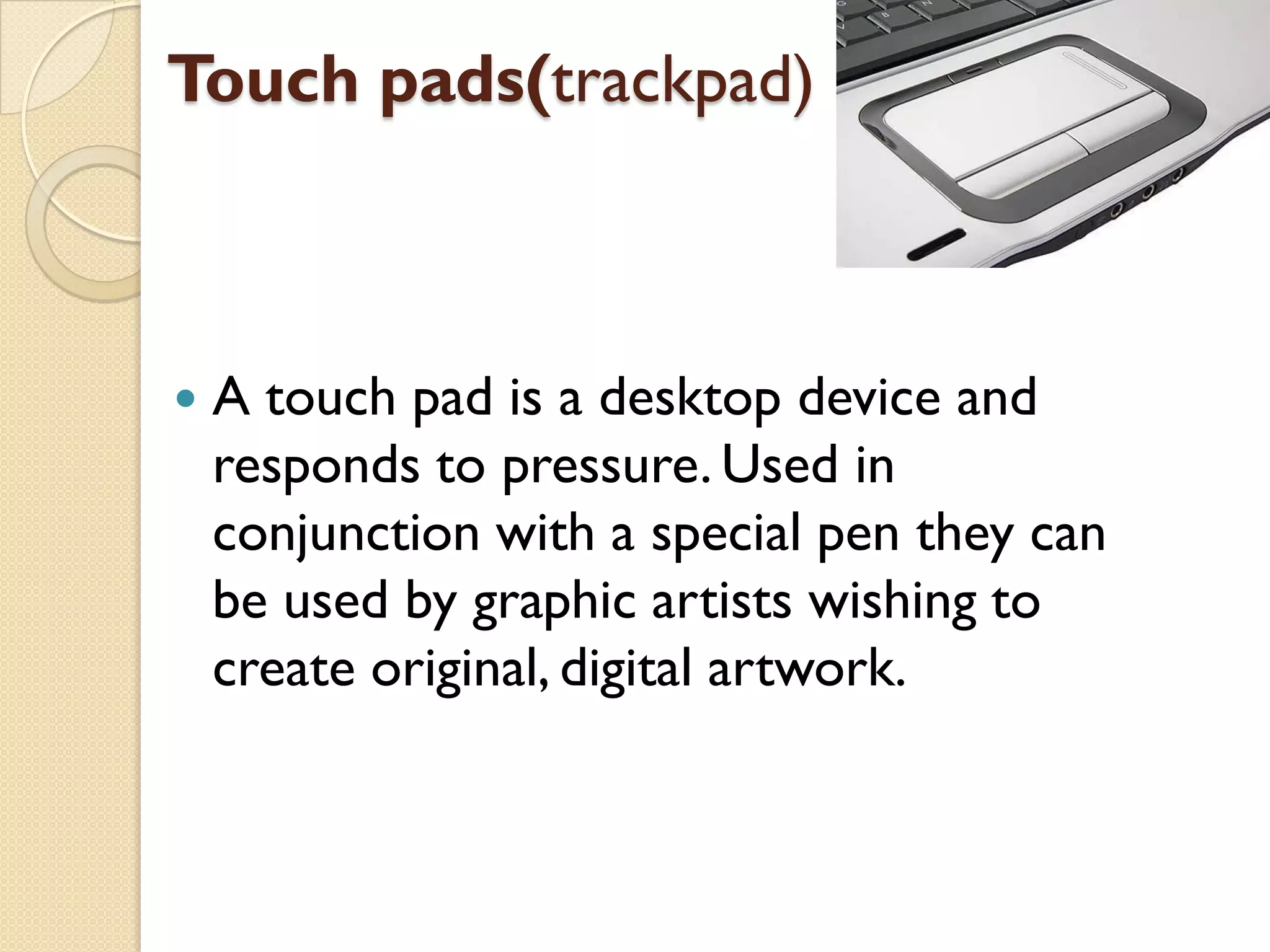 Touch pads(trackpad)



A touch pad is a desktop device and
responds to pressure. Used in
conjunction with a special pen they can
be used by graphic artists wishing to
create original, digital artwork.

 