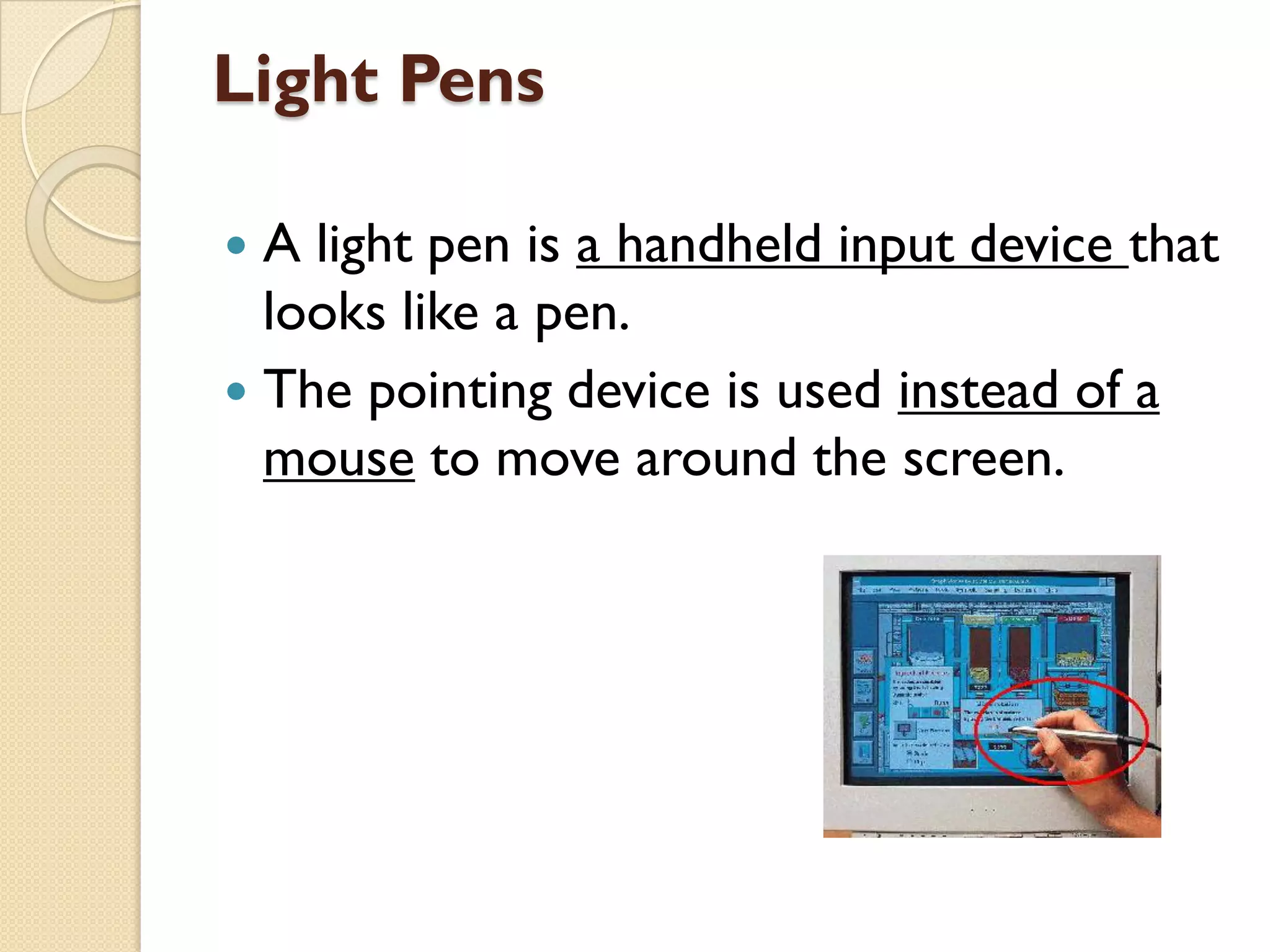 Light Pens
A light pen is a handheld input device that
looks like a pen.
 The pointing device is used instead of a
mouse to move around the screen.


 