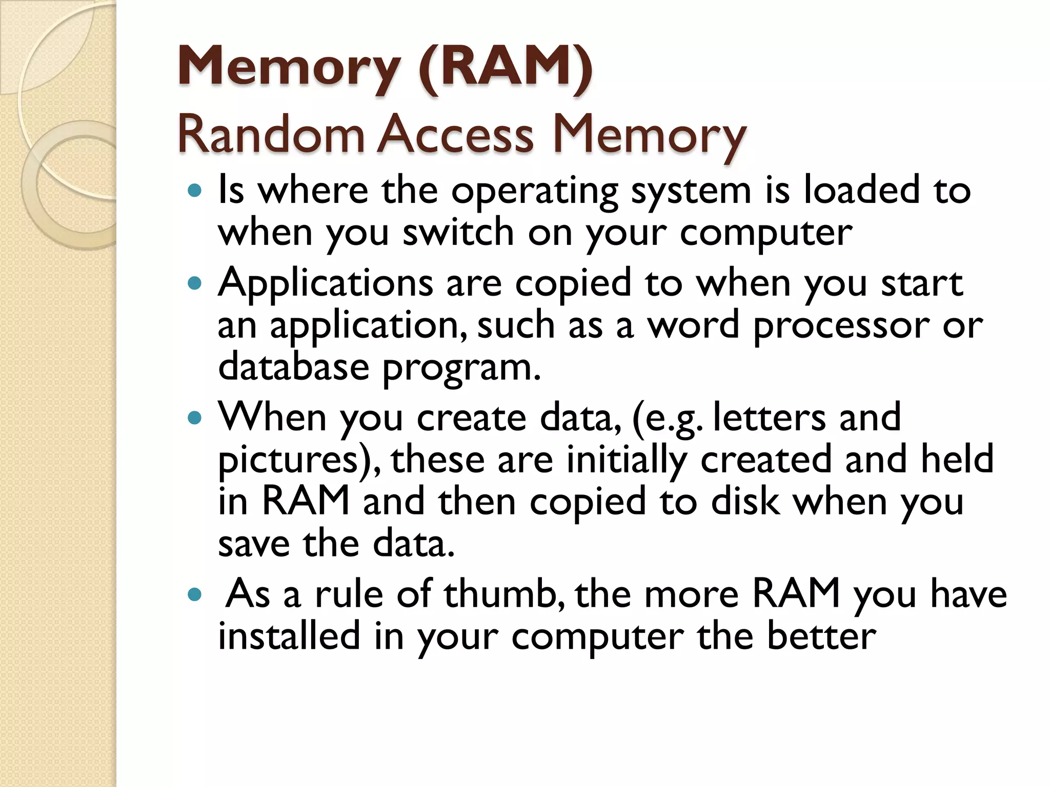 Memory (RAM)
Random Access Memory

Is where the operating system is loaded to
when you switch on your computer
 Applications are copied to when you start
an application, such as a word processor or
database program.
 When you create data, (e.g. letters and
pictures), these are initially created and held
in RAM and then copied to disk when you
save the data.
 As a rule of thumb, the more RAM you have
installed in your computer the better


 
