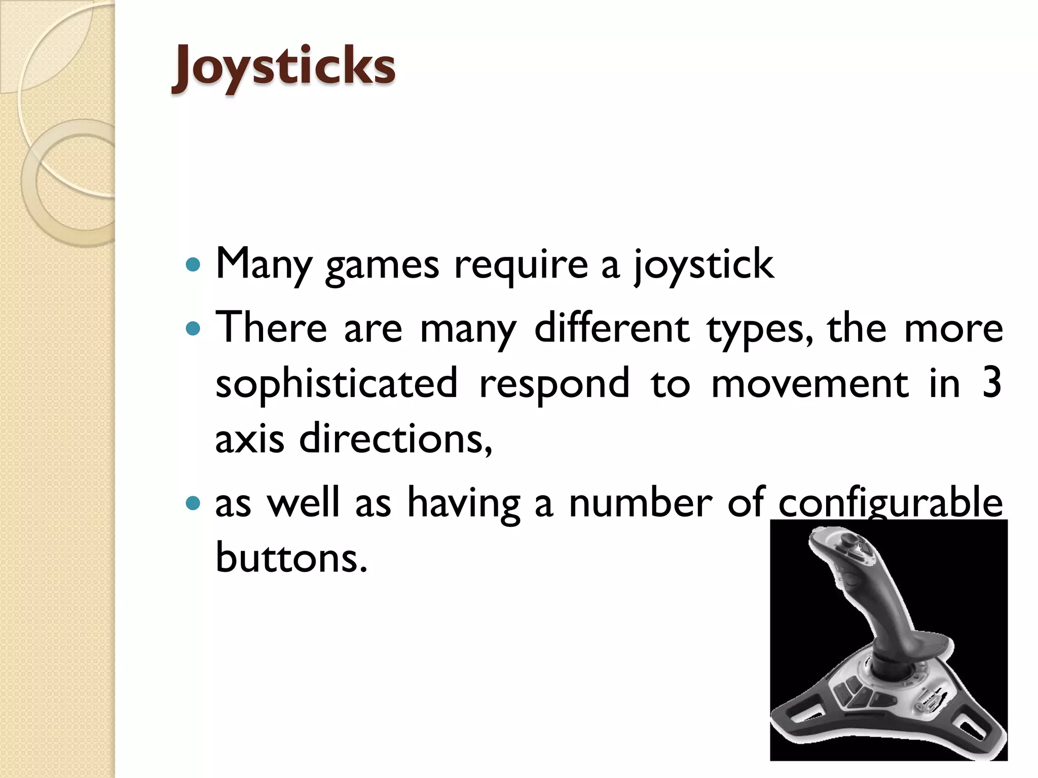 Joysticks
Many games require a joystick
 There are many different types, the more
sophisticated respond to movement in 3
axis directions,
 as well as having a number of configurable
buttons.


 