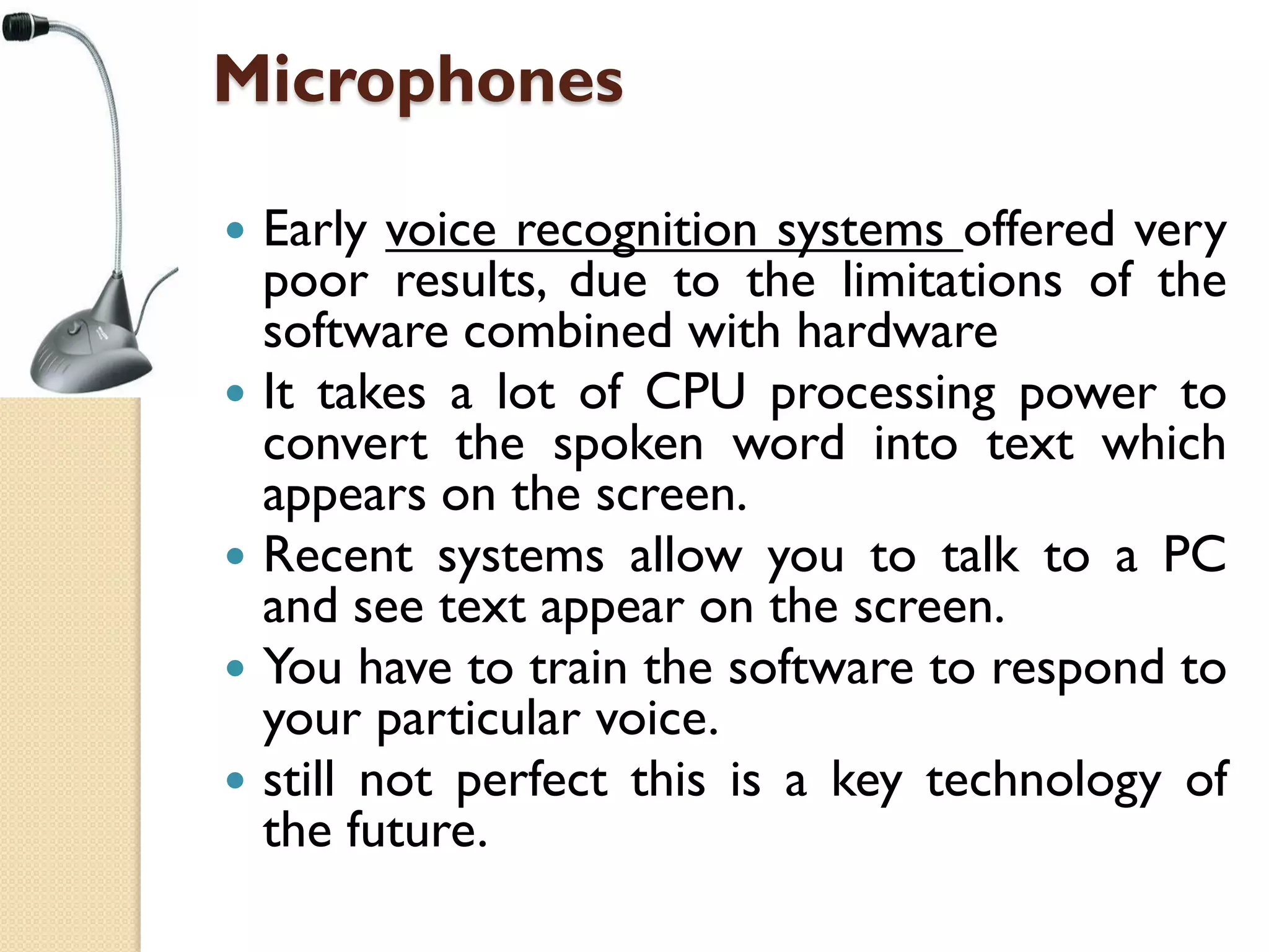 Microphones








Early voice recognition systems offered very
poor results, due to the limitations of the
software combined with hardware
It takes a lot of CPU processing power to
convert the spoken word into text which
appears on the screen.
Recent systems allow you to talk to a PC
and see text appear on the screen.
You have to train the software to respond to
your particular voice.
still not perfect this is a key technology of
the future.

 