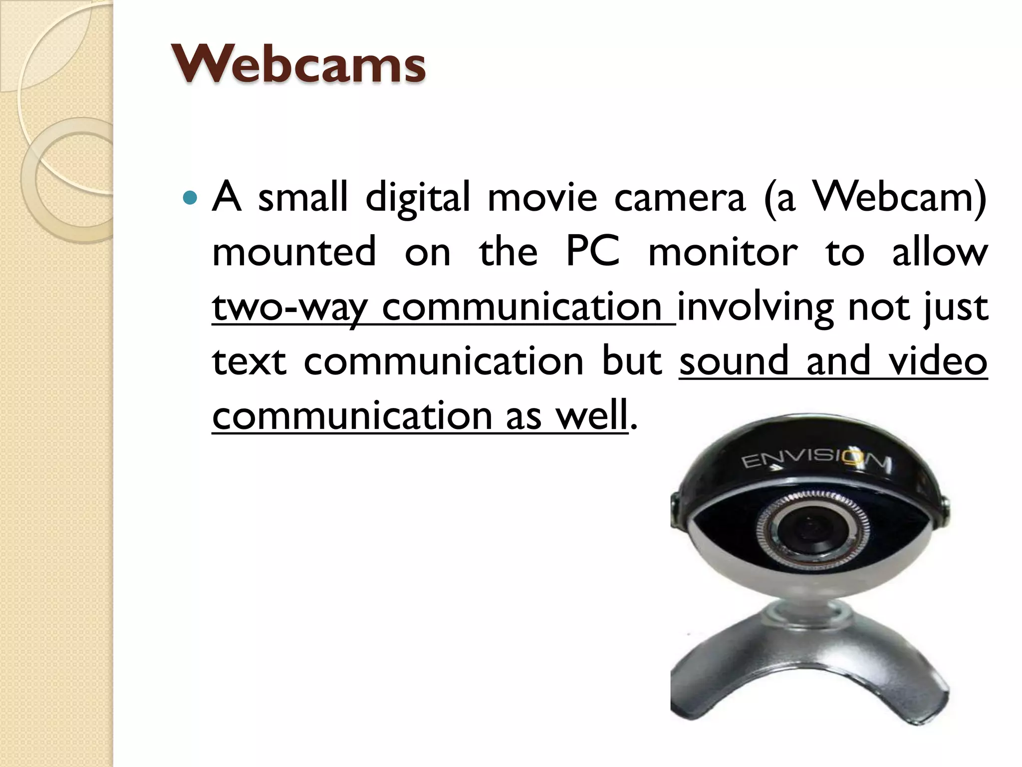 Webcams


A small digital movie camera (a Webcam)
mounted on the PC monitor to allow
two-way communication involving not just
text communication but sound and video
communication as well.

 