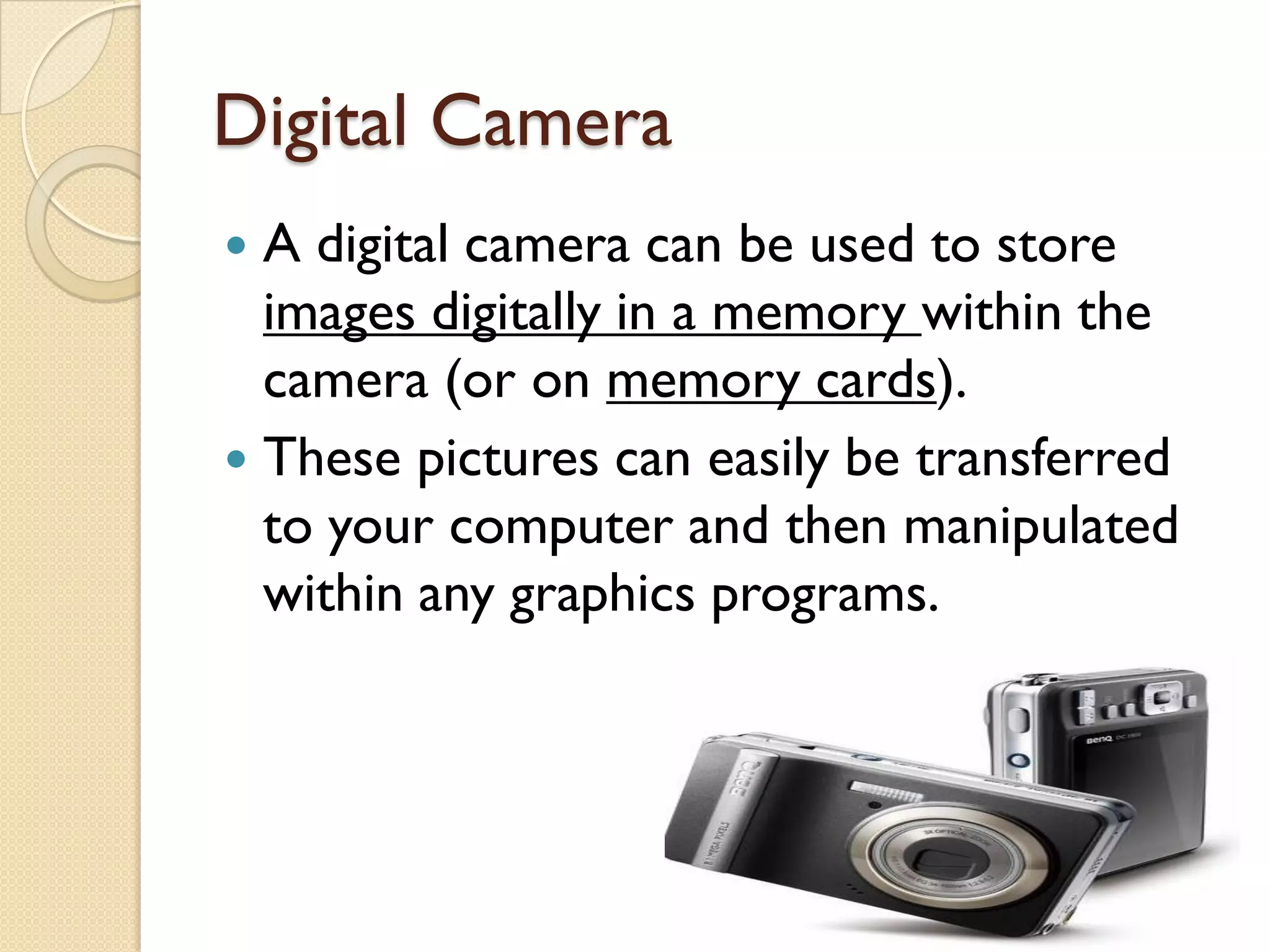 Digital Camera
A digital camera can be used to store
images digitally in a memory within the
camera (or on memory cards).
 These pictures can easily be transferred
to your computer and then manipulated
within any graphics programs.


 